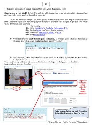 14

4 – Rajouter un document grâce à du code html (vidéo, son, diaporama, quiz)

Qu’est ce que le code html ? Il s’agit d’un code invisible lorsque l’on va sur internet mais il est omniprésent
car il encode les pages pour leur donner leur apparence.

        Il n’est pas nécessaire lorsque l’on publie grâce à un site qui fonctionne avec Spip de maîtriser le code
html. Cependant il peut être bien pratique pour insérer des ressources déjà en ligne et que l’on veut rendre
visible directement dans un article.
                                      Par exemple :
                              - Des vidéos ScolaWebTV, YouTube, Dailymotion, INA
                              - Des playlists Deezer ou d’autres sites de musique
                              - Des diaporamas SlideShare, Calaméo ou Prezi
                              - Des quiz Quiz révolution

        Premièrement pour que l’élément ajouté soit centré, la première chose à faire est de mettre les
         balises qui centrent ce qui est placé entre elles : <center></center>




        Deuxièmement, il faut allez chercher sur un autre site le code à copier entre les deux balises
          <center></center>
Quand un élément peut être inséré vous avez l’indication « Partager », « Intégrer » ou « Embeb ».
Par exemple sur une page Youtube :




                                                                                                     Copier ce
                                                                                                     code et le
                                                                                                       coller
                                                                                                     entre les
                                                                                                       deux
                                                                                                      balises
                                                                                                     <center>




                                                                     Cette manipulation permet l’insertion
                                                                     de la vidéo directement dans l’article



                                                            Christine Fiasson - Collège Germaine Tillion - Lardy
 