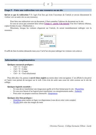 15


Etape 5 – Faire une redirection vers une ressource ou un site
Qu’est ce que la redirection ? Il s’agit d’un lien qui évite l’ouverture de l’article et envoie directement le
visiteur vers un autre site ou une ressource.

       Pour faire une redirection vers un document, il faut connaître l’adresse du document sur le site.
       Si vous ne savez pas comment faire relisez l’étape 4 – partie 3 du tutoriel. Une fois l’adresse obtenue,
copiez-là dans la case « Redirection ».
       Désormais, lorsque les visiteurs cliqueront sur l’article, ils seront immédiatement redirigés vers la
ressource.




Il suffit de faire la même démarche mais avec l’url d’un site pour rediriger les visiteurs vers celui-ci.



Informations complémentaires
   Quelques raccourcis pratiques :
     - Ctrl + C = Copier
     - Ctrl + V = Coller
     - Ctrl + X = Couper
     - Ctrl + A = Tout sélectionner

    Pour aller plus vite, pensez à ouvrir deux onglets au moins dans votre navigateur. L’un affiche le site privé
et l’autre vous permet de naviguer sur le web. Cela évite de sortir sans cesse de votre cession sur le site du
collège.

   Quelques logiciels essentiels :
     - Si vous devez transformer une image pour quelle ait le bon format pour le site : PhotoFiltre
     - Si vous avez besoin d’un logiciel pour transformer vos enregistrements audio : Audacity
     - Pour créer vos propres exercices interactifs : Hotpotatoes

   Quelques sites bien pratiques :
     - SlideShare pour mettre en ligne vos diaporamas (vous devez créer votre compte)
     - Wordle pour créer des nuages de mots




                                                              Christine Fiasson - Collège Germaine Tillion - Lardy
 