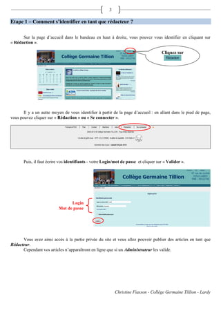 3

Etape 1 – Comment s’identifier en tant que rédacteur ?

      Sur la page d’accueil dans le bandeau en haut à droite, vous pouvez vous identifier en cliquant sur
« Rédaction ».

                                                                                     Cliquez sur




       Il y a un autre moyen de vous identifier à partir de la page d’accueil : en allant dans le pied de page,
vous pouvez cliquer sur « Rédaction » ou « Se connecter ».




       Puis, il faut écrire vos identifiants - votre Login/mot de passe et cliquer sur « Valider ».




                                 Login
                           Mot de passe




      Vous avez ainsi accès à la partie privée du site et vous allez pouvoir publier des articles en tant que
Rédacteur.
      Cependant vos articles n’apparaîtront en ligne que si un Administrateur les valide.




                                                            Christine Fiasson - Collège Germaine Tillion - Lardy
 
