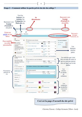 4

 Etape 2 – Comment utiliser la partie privée du site du collège ?


                   Voir les
                 Auteurs, les          Se                                     Raccourci vers
                 Articles, les     déconnecter                                    la page
                Catégories, les                                                d’accueil du
 Raccourci vers
                Mots-clés etc.                                                  site public
    la page
  d’accueil du
   site privé

  Ecrire un
                                                                                                Raccourcis :
article ou une                                                                                    message,
     brève                                                                                     recherche, etc.


Pour modifier
  vos infos
 personnelles
                                                                                                 Les
                                                                                               derniers
                                                                                               articles
                                                                                                parus


                                                                                Les articles que vous
                                                                               êtes en train de créer et
                                                                               qui ne sont pas encore
                                                                               mis en ligne sur le site
                                                                                        public

                                                                                  Les
Présentation                                                                    articles
générale du                                                                    en attente
    site                                                                           de
                                                                               validation



                                                                                  Les
                                                                               catégories
                                                                               auxquelles
                                                                               vous avez
                                                                                 accès




                                          Ceci est la page d’accueil du site privé


                                                     Christine Fiasson - Collège Germaine Tillion - Lardy
 