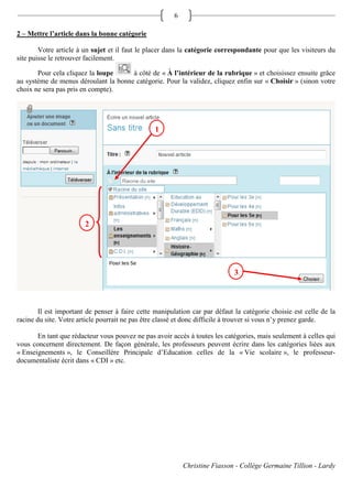 6

2 – Mettre l’article dans la bonne catégorie

        Votre article à un sujet et il faut le placer dans la catégorie correspondante pour que les visiteurs du
site puisse le retrouver facilement.

       Pour cela cliquez la loupe     à côté de « À l’intérieur de la rubrique » et choisissez ensuite grâce
au système de menus déroulant la bonne catégorie. Pour la validez, cliquez enfin sur « Choisir » (sinon votre
choix ne sera pas pris en compte).




                                                 1




                        2
                        2



                                                                             3



        Il est important de penser à faire cette manipulation car par défaut la catégorie choisie est celle de la
racine du site. Votre article pourrait ne pas être classé et donc difficile à trouver si vous n’y prenez garde.

       En tant que rédacteur vous pouvez ne pas avoir accès à toutes les catégories, mais seulement à celles qui
vous concernent directement. De façon générale, les professeurs peuvent écrire dans les catégories liées aux
« Enseignements », le Conseillère Principale d’Education celles de la « Vie scolaire », le professeur-
documentaliste écrit dans « CDI » etc.




                                                           Christine Fiasson - Collège Germaine Tillion - Lardy
 