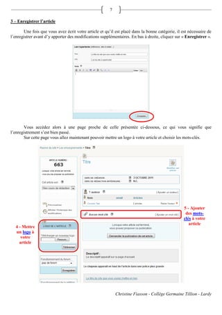 7

3 – Enregistrer l’article

       Une fois que vous avez écrit votre article et qu’il est placé dans la bonne catégorie, il est nécessaire de
l’enregistrer avant d’y apporter des modifications supplémentaires. En bas à droite, cliquez sur « Enregistrer ».




       Vous accédez alors à une page proche de celle présentée ci-dessous, ce qui vous signifie que
l’enregistrement s’est bien passé.
       Sur cette page vous allez maintenant pouvoir mettre un logo à votre article et choisir les mots-clés.




                                                                                                  5 - Ajouter
                                                                                                   des mots-
                                                                                                  clés à votre
                                                                                                     article
  4 - Mettre
  un logo à
     votre
    article




                                                            Christine Fiasson - Collège Germaine Tillion - Lardy
 