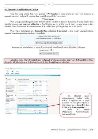 9

6 – Demander la publication de l’article

       Une fois votre article fini, vous pouvez « Prévisualiser » votre article et ainsi voir comment il
apparaîtra une fois en ligne. Il vous est donc possible de modifier vos erreurs.

        Puis, vous pouvez changer le statut de votre article. En effet en dessous du numéro de votre article, il est
identifié comme « en cours de rédaction ». Seul l’auteur de cet article peut le voir. Lorsque vous en êtes
satisfait, il faut demander à un Administrateur de le valider pour qu’il apparaisse sur le site public.

      Pour cela, il faut cliquer sur « Demander la publication de cet article ». Une fenêtre vous présente un
message vous demandant de confirmer votre choix.




         Vous pouvez aussi changer le statut de votre article en utilisant le menu déroulant ci-dessous :




      Attention : une fois votre article mis en ligne, il n’est plus possible pour vous de le modifier. Il faut
demander à l’Administrateur de le dépublier ou de faire la modification lui-même.




                                                                                   En      attendant    qu’un
                                                                           Administrateur       valide   votre
                                                                           article, il apparaît sur la page
                                                                           d’accueil du site privé (pour la
                                                                           voir cliquer sur « Accueil ») dans
                                                                           le bloc « Articles proposés ».
                                                                                   Tout        le      monde
                                                                           (Rédacteurs/       Administrateurs)
                                                                           peut alors le voir.




                                                             Christine Fiasson - Collège Germaine Tillion - Lardy
 