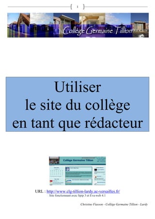 1




        Utiliser
  le site du collège
en tant que rédacteur



   URL : http://www.clg-tillion-lardy.ac-versailles.fr/
           Site fonctionnant avec Spip 3 et Eva-web 4.1

                                    Christine Fiasson - Collège Germaine Tillion - Lardy
 
