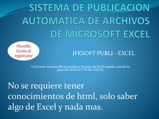 JFKSOFT PUBLI - EXCEL
La formas mas sencilla de publicar listados de Excel usando usando la
plantilla JFKSOFT PUBLI EXCEL
No se requiere tener
conocimientos de html, solo saber
algo de Excel y nada mas.
Plantilla
Gratis al
registrarse
 