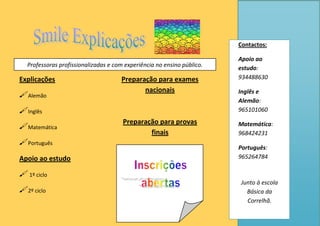 Explicações
Alemão
Inglês
Matemática
Português
Apoio ao estudo
 1º ciclo
2º ciclo
Preparação para exames
nacionais
Preparação para provas
finais
Contactos:
Apoio ao
estudo:
934488630
Inglês e
Alemão:
965101060
Matemática:
968424231
Português:
965264784
Junto à escola
Básica da
Correlhã.
Professoras profissionalizadas e com experiência no ensino público.
 