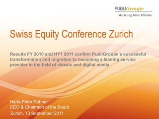 Swiss Equity Conference Zurich Results FY 2010 and HY1 2011 confirm PubliGroupe’s successful transformation and migration to becoming a leading service provider in the field of classic and digital media Hans-Peter Rohner CEO & Chairman of the Board Zurich, 13 September 2011 
