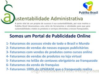 ustentabilidade Administrativa
A parte vital de um projeto de sucesso é sua sustentabilidade, por esse motivo a
Publika Brasil desenvolveu uma série de ferramentas e atividades para que gere
sustentabilidade a todos os produtos e serviços oferecidos a nossos franqueados.

Somos um Portal de Publicidade Online
1- Faturamos de acessos vindo de todo o Brasil e Mundo
2- Faturamos de vendas de nossos espaços publicitários
3- Faturamos com vendas de produtos como cursos online
4- Faturamos de vendas de produtos na loja virtual
5- Faturamos no leilão de centavos obrigatório ao franqueado
6- Faturamos da venda de franquias
7- Faturamos 100% da UPGRADE que o franqueado realiza

Segredosdainternet.weebly.com

 