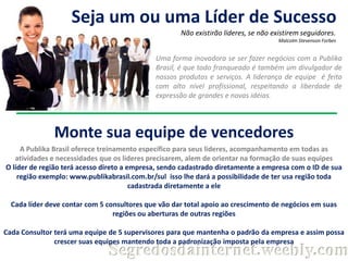 Seja um ou uma Líder de Sucesso
Não existirão líderes, se não existirem seguidores.
Malcolm Stevenson Forbes

Uma forma inovadora se ser fazer negócios com a Publika
Brasil, é que todo franqueado é também um divulgador de
nossos produtos e serviços. A liderança de equipe é feita
com alto nível profissional, respeitando a liberdade de
expressão de grandes e novas idéias.

Monte sua equipe de vencedores
A Publika Brasil oferece treinamento específico para seus lideres, acompanhamento em todas as
atividades e necessidades que os lideres precisarem, alem de orientar na formação de suas equipes
O líder de região terá acesso direto a empresa, sendo cadastrado diretamente a empresa com o ID de sua
região exemplo: www.publikabrasil.com.br/sul isso lhe dará a possibilidade de ter usa região toda
cadastrada diretamente a ele
Cada líder deve contar com 5 consultores que vão dar total apoio ao crescimento de negócios em suas
regiões ou aberturas de outras regiões
Cada Consultor terá uma equipe de 5 supervisores para que mantenha o padrão da empresa e assim possa
crescer suas equipes mantendo toda a padronização imposta pela empresa

Segredosdainternet.weebly.com

 