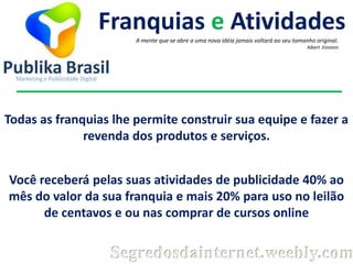 Franquias e Atividades
A mente que se abre a uma nova idéia jamais voltará ao seu tamanho original.
Albert Einstein

Todas as franquias lhe permite construir sua equipe e fazer a
revenda dos produtos e serviços.
Você receberá pelas suas atividades de publicidade 40% ao
mês do valor da sua franquia e mais 20% para uso no leilão
de centavos e ou nas comprar de cursos online

Segredosdainternet.weebly.com

 