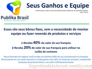 Seus Ganhos e Equipe
A mente que se abre a uma nova idéia jamais voltará ao seu tamanho original.
Albert Einstein

Esses são seus bônus fixos, sem a necessidade de montar
equipe ou fazer revenda de produtos e serviços
1-Receba 40% do valor da sua franquia
2-Receba 20% do valor da sua franquia para utilizar no
Leilão de centavos
Nesse formato de negócio você recebe em dinheiro 40% do seu investimento na franquia
diretamente em sua conta bancária e ainda ganha mais 20% no leilao de centavos, comprando
produtos de primeira linha a um valor infinitamente baixo

Segredosdainternet.weebly.com

 