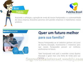 Buscando a safistaçao, a geração de renda de nossos franqueados e a sustentabilidade
de nossa empresa, buscamos parcerias com grandes empresas e implantamos nossos
produtos.

Quer um futuro melhor
para sua família?
Nossos franqueados ao se cadastrar ganham um curso
da Quanta Educação, incentivamos e investimos para
que nossos franqueados possam ser melhores
profissionais no futuro.
Todo franqueado está apto a revender cursos Quanta
Educação e gerar mais uma fonte de renda para sua
família.

Segredosdainternet.weebly.com

 