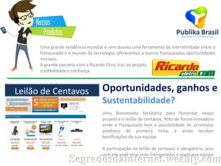 Uma grande tendência mundial e sem duvida uma ferramenta de interatividade entre o
franqueado e o mundo da tecnologia, oferecemos a nossos franqueados oportunidades
incríveis.
A grande parceria com a Ricardo Eltro, traz ao projeto
credibilidade e confiança.

Leilão de Centavos

Oportunidades, ganhos e
Sustentabilidade?
Uma ferramenta fantástica para fomentar nosso
projeto é o leilão de centavos, feito de forma inovadora
onde o franqueado tem a possibilidade de arrematar
produtos de primeira linha, e ainda receber
bonificações de sua equipe.
A participação no leilão de centavos é obrigatório, pois
com ele você atrai mais franqueados a ajuda sua equipe

Segredosdainternet.weebly.com

 
