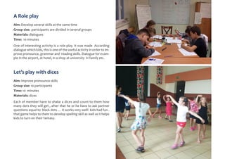 A Role play
Aim: Develop several skills at the same time
Group size: participants are divided in several groups
Materials: dialogues
Time: 10 minutes
One of interesting activity is a role play. It was made According
dialogue which kids, this is one of the useful activity in order to im-
prove pronounce, grammar and reading skills. Dialogue for exam-
ple in the airport, at hotel, in a shop at university in family etc.
Let’s play with dices
Aim: improve pronounce skills
Group size: 10 participants
Time: 10 minutes
Materials: dices
Each of member have to shake a dices and count to them how
many dots they will get , after that he or he have to ask partner
questions equal to black dots … it works very well! kids had fun .
that game helps to them to develop spelling skill as well as it helps
kids to turn on their fantasy.
 