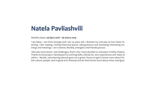 Natela Pavliashvili
Mobility dates: 06 lipca 2018 – 06 marca 2019
I am Natia. I am from Georgia and I am 20 years old. I finished my 2nd year at Gori State Te-
aching. I like reading, visiting historical places, taking photos and attending interesting tra-
inings and meetings. I am creative, flexible, energetic and friendly person.
I like also innovations and challenges, that’s why I have decided to volunteer in Wola, Poland.
Thanks to the project I developed my working skills, shared my own experiences and ideas to
others. Beside, volunteering abroad gave me a great chance to get to know more about Po-
lish culture, people and in general its lifestyle and let them know more about mine, Georgian.
 