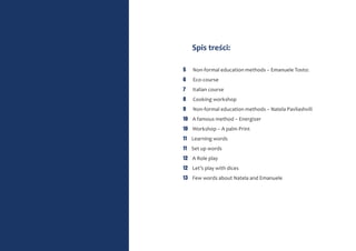 Spis treści:
5 Non-formal education methods – Emanuele Tosto:
6 Eco-course
7 Italian course
8 Cooking workshop
9 Non-formal education methods – Natela Pavliashvili
10 A famous method – Energizer
10 Workshop – A palm Print
11 Learning words
11 Set up words
12 A Role play
12 Let’s play with dices
13 Few words about Natela and Emanuele
 