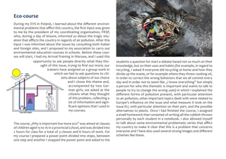 Eco-course
During my EVS in Poland, I learned about the different environ-
mental problems that afflict this country, the first input was given
to me by the president of my coordinating organisation, FRSP,
who, during a day of leisure, informed us about the tragic situ-
ation that afflicts the country in regards of air pollution. After this
input I was informed about the issues by consulting both Italian
and foreign sites, and I proposed to my association to carry out
environmental education courses in schools. Before these cour-
ses will start, I had my Arrival-Training in Warsaw, and I used this
opportunity to ask people directly what they tho-
ught of this issue, trying to find out more; our
trainers have assigned us a group work in
which we had to ask questions to citi-
zens about subjects of our choice
and I chose this theme and,
accompanied by two Ger-
man girls, we asked at the
citizens what they thought
of this problem, collecting a
lot of information and signi-
ficant opinions that I used in
my courses.
The course „Why is important live more eco” was aimed at classes
of children aged 13 to 16 in a provincial school, and was divided into
2 hours for class for a total of 3 classes and 6 hours of work. For
my course I prepared a power point divided into steps, between
one step and another I stopped the power point and asked to the
students a question for start a debate based not so much on their
knowledge, but on their uses and habits (for example, in regard to
recycling, I asked if everyone did recycling at home and how they
divide up the waste, or for example where they threw cooking oil,
in order to correct the wrong behaviors that we all commit every
day and in order not to seem like „I know everything” but simply
a person for who this thematic is important and wants to talk to
people to try to change the wrong uses) in which I explained the
different forms of pollution present, with particular attention
to air pollution, other important topics dealt with were related to
Europe’s influence on the issue and what measure it took on the
issue EU, with particular attention on their part, and the possible
alternatives to plastic. Once I had finished the course, I assigned
a small homework that consisted of writing all the rubbish thrown
personally by each student in a notebook. I also allowed myself
to talk about some environmental problematic series that afflict
my country to make it clear that this is a problem that concerns
everyone and I have also used several strong images and different
schemes like these.
 