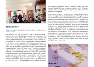 Italian Course
Italian course itook place both in schools and in the cultural center
where I worked.
In schools my function was similar to that of „mother tongue”
and therefore I never did classical lessons in which I explained the
grammatical rules or the like. But I preferred to do „interactive”
lessons in which everyone could participate without feeling un-
comfortable. In the first lesson I explained why the Italian cannot
be considered an easy language and I prepared several posters in
which I drew two maps one of Italy during the Roman Empire and
one of Italy in the modern age in order to briefly explain how many
peoples we have dealt with in our history until the unification.
A game, which I often use is to take turns throwing a little ball, to
break the ice and talk a little. I finished my first lesson by teaching
the Italian version of Tanti Auguri, that the boys, a little obliged,
sang to me. In the other lessons I always based everything on
the debate, trying to talk to each other in Italian, using common
conversation cues like „What do you like to do?” or „What do you
do in your free time?” I dedicated a game with irregular verbs that
the students had recently studied: I prepared some Italian songs
that we heard in class and some photocopies in which there were
„holes” in the studied irregular verbs, in which the students had
to enter the right form.
In summary I prepared a game in which I explained the history of
Italian music (from the taranta to the trap and the rap) and where
the students meanwhile went over the irregular verbs. I used this
game, which was very successful, even with adults. However with
them I prepared different lessons in which we reviewed grammati-
cal forms and in which I explained some common forms of syntax
and of the construction of the period. At the lessons I asked them
directly if they wanted me to do something in particular. And in
doing so I explained to the few common forms of dialogue, how
to ask information to passers-by and how to orient themselves in
the latter (Left right, greetings, forms of common conversations).
I also taught the months, the days, the numbers and how to read
the clock, to make him learn better I drew and / or wrote clocks
and dates to make him write and read the meaning. Even with
adults I used the game of throwing the ball to introduce ourselves
and get to know each other.
 