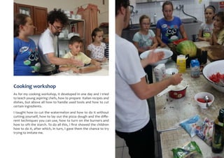 Cooking workshop
As for my cooking workshop, it developed in one day and I tried
to teach young aspiring chefs, how to prepare Italian recipes and
dishes, but above all how to handle used tools and how to cut
certain ingredients.
I taught how to cut the watermelon and how to do it without
cutting yourself, how to lay out the pizza dough and the diffe-
rent techniques you can use, how to turn on the burners and
how to sift the starch. To do all this, I first showed the children
how to do it, after which, in turn, I gave them the chance to try
trying to imitate me.
 