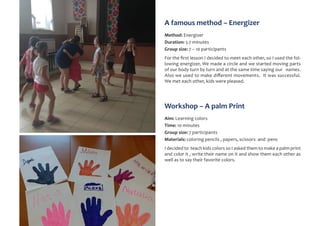 A famous method – Energizer
Method: Energizer
Duration: 5-7 minutes
Group size: 7 – 10 participants
For the first lesson I decided to meet each other, so I used the fol-
lowing energizer, We made a circle and we started moving parts
of our body turn by turn and at the same time saying our names.
Also we used to make different movements. It was successful.
We met each other, kids were pleased.
Workshop – A palm Print
Aim: Learning colors
Time: 10 minutes
Group size: 7 participants
Materials: coloring pencils , papers, scissors and pens
I decided to teach kids colors so I asked them to make a palm print
and color it , write their name on it and show them each other as
well as to say their favorite colors.
 