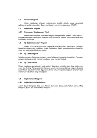 4.1 Instalasi Program
Untuk melakukan tahapan implementasi, terlebih dahulu harus menginstall
aplikasi yang akan digunakan. Dalam pembuatan web ini menggunakan XAMPP.
4.2 Pembuatan Program
4.2.1 Pembuatan Database dan Tabel
Pembuatan database dilakukan dengan menggunakan aplikasi DBMS MySQL.
Langkah awal yaitu pembuatan database, dan dilanjutkan dengan pembuatan table serta
komponen atributnya.
4.3 Uji Coba Sistem dan Program
Dalam uji coba program ada beberapa cara pengujian, diantaranya pengujian
kesalahan sintaks, dan kesalahan logika. Sedangkan dalam pengujian sistem digunakan
white box texting dan black box testing.
4.3.1 Uji Coba Program
Sebelum program diterapkan, program harus bebas dari kesalahan-kesalahan. Pengujian
program bertujuan untuk mencari kesalahan yang mungkin terjadi.
4.3.2 Uji Coba Sistem
Untuk melakukan pengetesan pada sistem digunakan metode black box testing dan
white box testing. Pengetesan ini dilakukan untuk menentukan bahwa program tersebut
sudah layak atau belum untuk digunakan. Serta untuk mengetahui apakah program telah
memenuhi kebutuhan yang diharapkan.
4.4 Implementasi Program
4.4.1 Implementasi di sisi Admin
Admin dapat Mengelola data user: Admin, Guru dan Siswa, data Tahun Ajaran, Mata
Pelajaran, Kelas dan Jadwal Mata Pelajaran.
 
