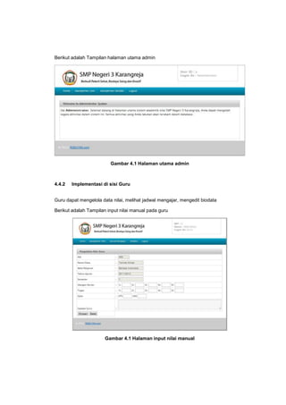 Berikut adalah Tampilan halaman utama admin
Gambar 4.1 Halaman utama admin
4.4.2 Implementasi di sisi Guru
Guru dapat mengelola data nilai, melihat jadwal mengajar, mengedit biodata
Berikut adalah Tampilan input nilai manual pada guru
Gambar 4.1 Halaman input nilai manual
 