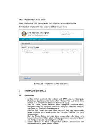 4.4.2 Implementasi di sisi Siswa
Siswa dapat melihat nilai, melihat jadwal mata pelajaran dan mengedit biodata
Berikut adalah tampilan nilai mata pelajaran pada level user siswa
Gambar 4.3 Tampilan menu nilai pada siswa
5. KESIMPULAN DAN SARAN
5.1 Kesimpulan
1. Aplikasi sistem akademik nilai berbasis web SMP Negeri 3 Karangreja,
Purbalingga digunakan untuk memberikan informasi nilai pada siswa. Guru
memasukkan nilai dari web, kemudian disimpan di Mysql.
2. Dari sisi admin, sistem informasi dapat mengubah password admin,
mengolah data guru, mengolah data siswa, mengolah data mata pelajaran,
mengolah data kelas dan mengolah jadwal.
Dari sisi Guru, sistem informasi dapat mengolah data nilai, menampilkan
jadwal mengajar guru bersangkutan dan mengganti biodata guru yang
bersangkutan.
Dari sisi Siswa, Sistem informasi dapat menampilkan nilai siswa yang
bersangkutan, menampilkan jadwal mata pelajaran siswa yang bersangkutan
dan mengubah biodata siswa yang bersangkutan
3. Sistem informasi ini dibuat menggunakan software Dreamweaver dan
diimplementasikan dalam internet browser.
 