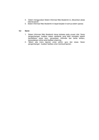 4. Dalam menggunakan Sistem Informasi Nilai Akademik ini, dibutuhkan akses
internet penuh.
5. Sistem Informasi Nilai Akademik ini dapat berjalan di semua sistem operasi.
5.2 Saran
1. Sistem Informasi Nilai Akademik hanya terbatas pada urusan nilai. Saran
pengembangan: buatkan sistem akademik yang lebih kompleks seperti
pendaftaran siswa baru, penyediaan informasi dan berita terbaru,
perpustakaan online serta fasilitas e-learning.
2. Belum ada menu laporan untuk admin, guru dan siswa. Saran
pengembangan : buatkan fasilitas untuk membuat laporan.
 
