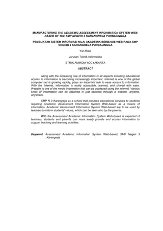 MANUFACTURING THE ACADEMIC ASSESSMENT INFORMATION SYSTEM WEB-
BASED OF THE SMP NEGERI 3 KARANGREJA PURBALINGGA
PEMBUATAN SISTEM INFORMASI NILAI AKADEMIK BERBASIS WEB PADA SMP
NEGERI 3 KARANGREJA PURBALINGGA
Yan Rizal
Jurusan Teknik Informatika
STMIK AMIKOM YOGYAKARTA
ABSTRACT
Along with the increasing role of information in all aspects including educational
access to information is becoming increasingly important. Internet is one of the global
computer net is growing rapidly, plays an important role to ease access to information.
With the Internet, information is easily accessible, learned, and shared with ease.
Website is one of the media information that can be accessed using the internet. Various
kinds of information can be obtained in just seconds through a website, anytime,
anywhere.
SMP N 3 Karangreja as a school that provides educational services to students
requiring Academic Assessment Information System Web-based as a means of
information. Academic Assessment Information System Web-based are to be used by
teachers to inform students' values, which can be seen also by the parents.
With the Assessment Academic Information System Web-based is expected of
teachers, students and parents can more easily provide and access information to
support teaching and learning activities.
Keyword: Assessment Academic Information System Web-based, SMP Negeri 3
Karangreja
 