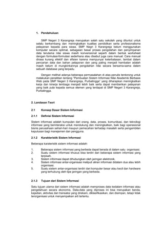 1. Pendahuluan
SMP Negeri 3 Karangreja merupakan salah satu sekolah yang dituntut untuk
selalu berkembang dan meningkatkan kualitas pendidikan serta profesionalisme
pelayanan kepada para siswa. SMP Negri 3 Karangreja belum menggunakan
komputer secara optimal, sebagaian besar proses pengolahan dan penyimpanan
data terutama nilai siswa masih konvensional seperti dalam bentuk worksheet
dengan formulasi-formulasi sederhana atau disebut juga cara manual. Cara manual
dirasa kurang efektif dan efisien karena mempunyai keterbatasan, lambat dalam
pencarian data dan bahan pelaporan dan yang paling menjadi hambatan adalah
masih belum di mungkinkannya pengolahan nilai secara bersama-sama dalam
sebuah database yang terpadu.
Dengan melihat adanya beberapa permasalahan di atas penulis terdorong untuk
melakukan penelitian tentang ”Pembuatan Sistem Informasi Nilai Akademik Berbasis
Web pada SMP Negeri 3 Karangreja, Purbalingga” yang diharapkan meningkatkan
kerja dan kinerja lembaga menjadi lebih baik serta dapat memberikan pelayanan
yang baik pula kepada semua elemen yang terdapat di SMP Negeri 3 Karangreja,
Purbalingga.
2. Landasan Teori
2.1 Konsep Dasar Sistem Informasi
2.1.1 Definisi Sistem Informasi
Sistem informasi adalah kumpulan dari orang, data, proses, komunikasi, dan teknologi
informasi yang berinteraksi untuk mendukung dan meningkatkan, baik bagi operasional
bisnis perusahaan sehari-hari maupun pemecahan terhadap masalah serta pengambilan
keputusan bagi manejemen dan pengguna.
2.1.2 Karakteristik Sistem Informasi
Beberapa karateristik sistem informasi adalah:
1. Beberapa sistem informasi yang berbeda dapat berada di dalam satu organisasi.
2. Suatu sistem informasi khusus bisa terdiri dari beberapa sistem informasi yang
terpisah.
3. Sistem informasi dapat dihubungkan oleh jaringan elektronik.
4. Sistem informasi antar-organisasi meliputi aliran informasi didalam dua atau lebih
organisasi.
5. Suatu sistem antar-organisasi terdiri dari komputer besar atau kecil dan hardware
yang terhubung oleh tipe jaringan yang berbeda.
2.1.3 Tujuan dari Sistem Informasi
Satu tujuan utama dari sistem informasi adalah memproses data kedalam informasi atau
pengetahuan secara ekonomis. Data-data yang diproses ini bisa merupakan benda,
kejadian, aktivitas dan transaksi yang direkam, diklasifikasikan, dan disimpan, tetapi tidak
terorganisasi untuk menyampaikan arti tertentu.
 