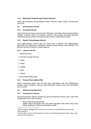2.1.4 Metodologi Pengembangan Sistem Informasi
Salah satu metodologi pengembangan Sistem Informasi adalah System Development
Life Cycle
2.2 Konsep Dasar Internet
2.2.1 Pengertian Internet
Internet berasal dari kata Interconnection Networking. Dari Kata Internet dapat diartikan
sebagai “a global network of computer networks” atau jaringan komputer bersekala
ineternasional yang mampu membuat tiap-tiap komputer saling berkomunikasi
1
.
2.2.2 Sejarah Perkembangan Internet
Cikal bakal jaringan Internet yang kita kenal saat ini pertama kali dikembangkan
tahun1969 oleh Departemen Pertahanan Amerika Serikat dengan nama ARPAnet (US
Defense Advanced Research Projects Agency).
2.2.3 Layanan Internet
1. World Wide Web
2. FTP (File Transfer Protocol)
3. Telnet
4. E-Mail
5. UseNet
6. Shell
7. Gopher
8. IRC (Internet Relay Chat)
2.2.4 Konsep Dasar Aplikasi Web
Dalam merancang sebuah web hal yang perlu diperhatikan ialah nilai efektifitasnya
terutama dalam penyajian informasi yang disesuaikan dengan tujuan dan pembuatan
web itu sendiri.
2.3 Software yang Digunakan
2.3.1 Pemrograman Internet
Pada pemrograman Internet, terdapat dua jenis pemrograman internet, yaitu: Client Side
Scripting dan Server Side Scripting.
1. Macromedia Dreamweaver MX
adalah sebuah perangkat lunak yang dapat digunakan oleh setiap orang untuk
belajar bagaimana membuat web dengan mudah
2
.
1
Beranda Agency. Menggali Harta Karin Internet, Jakarta, Penerbit Elek Media Komputindo,
2010, Halaman 2.
2
Arif Ramadhan, S.Kom. Stuend Guid Series, Jakarta, Elek Media Komputindo, 2007, Halam 1 dan
Halaman Cover Belakang.
 