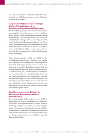 © Nationales Zentrum Frühe Hilfen (NZFH) und Felsenweg-Institut der Karl Kübel Stiftung für Kind und Familie
12 | KOMPETENZORIENTIERTES ARBEITEN IN DER QUALIFIZIERUNG VON FAMHEB UND FGKiKP
ihres Handelns. Die Arbeit von FamHeb und FGKiKP stützt
sich nicht nur auf Fachwissen, sondern nimmt alle Kompe-
tenzbereiche in Anspruch.
Aufgabe und Arbeitskontext verlangen
breiten Kompetenzerwerb in
handlungsorientierten Qualifizierungen
Für Weiterbildungen ergibt sich damit die Notwendigkeit,
einen möglichst breiten Kompetenzerwerb zu ermöglichen.
Dafür steht der Begriff der Handlungsorientierung. Hand-
lungsorientierte Qualifizierungen setzen nicht auf die aus-
schließliche Vermittlung von Wissen und Fertigkeiten. Viel-
mehr beziehen sie alle Kompetenzbereiche mit ein. Ziel ist
es, die Handlungskompetenz der Teilnehmenden zu stärken:
Verkürzt beschrieben bedeutet dies, dass die Fachkräfte in
ihrer beruflichen Praxis nicht nur wissen, was zu tun ist, son-
dern auch damit vertraut sind, dies in ihrem Handeln umzu-
setzen (Performanz).
In den Kompetenzprofilen FamHeb und FGKiKP sind die-
se Fachkompetenzen (Wissen, Fertigkeiten) und persona-
len Kompetenzen (Sozialkompetenzen, Selbstkompetenzen)
formuliert. Die Kompetenzprofile orientieren sich am Deut-
schen und Europäischen Qualifikationsrahmen (DQR und
EQR) und entsprechen damit aktuellen Ansprüchen an die
Ausdifferenzierung von Kompetenzprofilen. Insofern bilden
die Kompetenzprofile eine wichtige Grundlage für eine auf
die Handlungskompetenzen der Teilnehmenden ausgerich-
tete Qualifizierungspraxis. Die Weiterbildungspraxis zielt
im kompetenzorientierten Verständnis vor allem darauf ab,
das professionelle Handeln dahingehend zu verfeinern, dass
FamHeb und FGKiKP berufliches Handeln explizieren sowie
theoriegeleitet agieren können.
Qualifizierungsmodule: Beispiel für
konsequent kompetenzorientierte
Qualifizierung
Das zentrale Anliegen der hier vorgelegten neun Qualifizie-
rungsmodule für FamHeb und FGKiKP ist, exemplarisch
aufzuzeigen, wie Kompetenzerwerb im Rahmen einer Wei-
terbildung ermöglicht werden kann. Sie sind ein Angebot
an die Fachpraxis, dies in bestehende oder neue Qualifizie-
rungsangebote zu integrieren. Ziel ist die Qualitätssicherung
und Qualitätssteigerung durch eine konsequente Umsetzung
der Kompetenzorientierung in den Qualifizierungen für
FamHeb und FGKiKP.
 