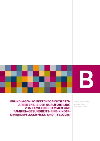GRUNDLAGEN KOMPETENZORIENTIERTEN
ARBEITENS IN DER QUALIFIZIERUNG
VON FAMILIENHEBAMMEN UND
FAMILIEN-GESUNDHEITS- UND KINDER-
KRANKENPFLEGERINNEN UND -PFLEGERN
Prof. Dr. Ulrich Müller
Michaela Gerds
Jan-Torsten Kohrs
B
 