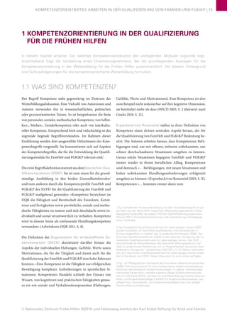 © Nationales Zentrum Frühe Hilfen (NZFH) und Felsenweg-Institut der Karl Kübel Stiftung für Kind und Familie
KOMPETENZORIENTIERTES ARBEITEN IN DER QUALIFIZIERUNG VON FAMHEB UND FGKiKP | 15
1 KOMPETENZORIENTIERUNG IN DER QUALIFIZIERUNG
FÜR DIE FRÜHEN HILFEN
In diesem Kapitel erfahren Sie, welches Kompetenzverständnis den vorliegenden Modulen zugrunde liegt.
Anschließend folgt die Vorstellung eines Orientierungsrahmens, der die grundlegenden Aussagen für die
Kompetenzorientierung in der Weiterbildung für die Frühen Hilfen zusammenführt. Vor diesem Hintergrund
sind Schlussfolgerungen für die kompetenzorientierte Weiterbildung formuliert.
1.1 WAS SIND KOMPETENZEN?
Der Begriff Kompetenz steht gegenwärtig im Zentrum der
Weiterbildungsdiskussion. Eine Vielzahl von Autorinnen und
Autoren verwenden ihn in wissenschaftlichen, politischen
oder praxisorientierten Texten. So ist beispielsweise die Rede
von personaler, sozialer, methodischer Kompetenz, von Selbst-
lern-, Medien-, Genderkompetenz oder auch von interkultu-
reller Kompetenz. Entsprechend breit und vielschichtig ist das
zugrunde liegende Begriffsverständnis. Im Rahmen dieser
Einführung werden drei ausgewählte Definitionen des Kom-
petenzbegriffs vorgestellt. Sie konzentrieren sich auf Aspekte
des Kompetenzbegriffes, die für die Entwicklung der Qualifi-
zierungsmodule für FamHeb und FGKiKP relevant sind.1
DieersteBegriffsdefinitionstammtausdemDeutschen Qua-
lifikationsrahmen (DQR)2
. Sie ist zum einen für die grund-
ständige Ausbildung in den beiden Gesundheitsberufen3
und zum anderen durch die Kompetenzprofile FamHeb und
FGKiKP des NZFH für die Qualifizierung der FamHeb und
FGKiKP maßgebend geworden: »Kompetenz bezeichnet im
DQR die Fähigkeit und Bereitschaft des Einzelnen, Kennt-
nisse und Fertigkeiten sowie persönliche, soziale und metho-
dische Fähigkeiten zu nutzen und sich durchdacht sowie in-
dividuell und sozial verantwortlich zu verhalten. Kompetenz
wird in diesem Sinne als umfassende Handlungskompetenz
verstanden« (Arbeitskreis DQR 2011, S. 8).
Die Definition der Organisation für wirtschafltiche Zu-
sammenarbeit (OECD) akzentuiert darüber hinaus die
Aspekte der individuellen Haltungen, Gefühle, Werte sowie
Motivationen, die für die Tätigkeit und damit auch für die
Qualifizierung der FamHeb und FGKiKP eine hohe Relevanz
besitzen. »Eine Kompetenz ist die Fähigkeit zur erfolgreichen
Bewältigung komplexer Anforderungen in spezifischen Si-
tuationen. Kompetentes Handeln schließt den Einsatz von
Wissen, von kognitiven und praktischen Fähigkeiten genau-
so ein wie soziale und Verhaltenskomponenten (Haltungen,
Gefühle, Werte und Motivationen). Eine Kompetenz ist also
zum Beispiel nicht reduzierbar auf ihre kognitive Dimension,
sie beinhaltet mehr als das« (OECD 2003, S. 2 übersetzt nach
Gnahs 2010, S. 21).
Erpenbeck/von Rosenstiel stellen in ihrer Definition von
Kompetenz einen dritten zentralen Aspekt heraus, der für
die Qualifizierung von FamHeb und FGKiKP Bedeutung be-
sitzt. Die Autoren arbeiten heraus, dass Kompetenzen Befä-
higungen sind, um mit offenen, teilweise unbekannten, nur
schwer durchschaubaren Situationen umgehen zu können.
Genau solche Situationen begegnen FamHeb und FGKiKP
immer wieder in ihrem beruflichen Alltag. Kompetenzen
sind demnach »… Befähigungen, mit neuen Situationen und
bisher unbekannten Handlungsanforderungen erfolgreich
umgehen zu können« (Erpenbeck/von Rosenstiel 2003, S. X).
Kompetenzen »… kommen immer dann zum
1 Zur vertiefenden Auseinandersetzung mit dem Kompetenzbegriff sei auf
ein Werk aus der Reihe WiFF Expertisen (Weiterbildungsinitiative Frühpä-
dagogische Fachkräfte) verwiesen: Fröhlich-Gildhoff/Nentwig-Gesemann/
Pietsch (2011): Kompetenzorientierung in der Qualifizierung frühpädagogi-
scher Fachkräfte.
2 Der Europäische Qualifikationsrahmen für Lebenslanges Lernen (EQR)
wurde entwickelt, um berufliche Qualifikationen und Kompetenzen in
Europa vergleichbar zu machen (vgl. Europäische Kommission 2008). Der
Deutsche Qualifikationsrahmen (DQR) ist die nationale Umsetzung des Eu-
ropäischen Qualifikationsrahmens für Lebenslanges Lernen. Der DQR „…
berücksichtigt die Besonderheiten des deutschen Bildungssystems und
trägt zur angemessen Bewertung und zur Vergleichbarkeit deutscher Quali-
fikationen in Europa bei“ (Arbeitskreis DQR 2011, S. 3). Nähere Informatio-
nen zum Deutschen Qualifikationsrahmen für Lebenslanges Lernen finden
Sie im Handbuch zum DQR. Dieses Dokument ist auch online verfügbar.
3 Vgl. z.B. Pädagogischer Fachbeirat des Deutschen Hebammenverbandes
(2008): Rahmencurriculum für eine modularisierte Hebammenausbildung.
Karlsruhe. Berufsverband Kinderkrankenpflege e.V. (bekd), Interessensge-
meinschaft freiberuflich und/oder präventiv tätiger Kinderkrankenschwes-
tern e.V. (IG Kikra) (2013): Lehrplan für eine Weiterbildung Familien-Gesund-
heits- und Kinderkrankenpflege (FGKiKP) für Kinderkrankenschwester und
-pfleger bzw. Gesundheits- und Kinderkrankenpflegerinnen und -pfleger.
Frankfurt/Hannover/Pellingen.
 