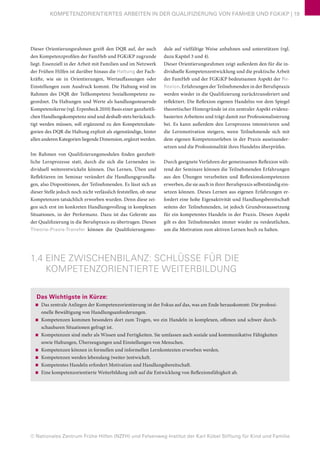 © Nationales Zentrum Frühe Hilfen (NZFH) und Felsenweg-Institut der Karl Kübel Stiftung für Kind und Familie
KOMPETENZORIENTIERTES ARBEITEN IN DER QUALIFIZIERUNG VON FAMHEB UND FGKiKP | 19
Dieser Orientierungsrahmen greift den DQR auf, der auch
den Kompetenzprofilen der FamHeb und FGKiKP zugrunde
liegt. Essenziell in der Arbeit mit Familien und im Netzwerk
der Frühen Hilfen ist darüber hinaus die Haltung der Fach-
kräfte, wie sie in Orientierungen, Wertauffassungen oder
Einstellungen zum Ausdruck kommt. Die Haltung wird im
Rahmen des DQR der Teilkompetenz Sozialkompetenz zu-
geordnet. Da Haltungen und Werte als handlungssteuernde
Kompetenzkerne (vgl. Erpenbeck 2010) Basis einer ganzheitli-
chen Handlungskompetenz sind und deshalb stets berücksich-
tigt werden müssen, soll ergänzend zu den Kompetenzkate-
gorien des DQR die Haltung explizit als eigenständige, hinter
allen anderen Kategorien liegende Dimension, ergänzt werden.
Im Rahmen von Qualifizierungsmodulen finden ganzheit-
liche Lernprozesse statt, durch die sich die Lernenden in-
dividuell weiterentwickeln können. Das Lernen, Üben und
Reflektieren im Seminar verändert die Handlungsgrundla-
gen, also Dispositionen, der Teilnehmenden. Es lässt sich an
dieser Stelle jedoch noch nicht verlässlich feststellen, ob neue
Kompetenzen tatsächlich erworben wurden. Denn diese zei-
gen sich erst im konkreten Handlungsvollzug in komplexen
Situationen, in der Performanz. Dazu ist das Gelernte aus
der Qualifizierung in die Berufspraxis zu übertragen. Diesen
Theorie-Praxis-Transfer können die Qualifizierungsmo-
dule auf vielfältige Weise anbahnen und unterstützen (vgl.
dazu Kapitel 3 und 4).
Dieser Orientierungsrahmen zeigt außerdem den für die in-
dividuelle Kompetenzentwicklung und die praktische Arbeit
der FamHeb und der FGKiKP bedeutsamen Aspekt der Re-
flexion. Erfahrungen der Teilnehmenden in der Berufspraxis
werden wieder in die Qualifizierung zurücktransferiert und
reflektiert. Die Reflexion eigenen Handelns vor dem Spiegel
theoretischer Hintergründe ist ein zentraler Aspekt evidenz-
basierten Arbeitens und trägt damit zur Professionalisierung
bei. Es kann außerdem den Lernprozess intensivieren und
die Lernmotivation steigern, wenn Teilnehmende sich mit
dem eigenen Kompetenzerleben in der Praxis auseinander-
setzen und die Professionalität ihres Handelns überprüfen.
Durch geeignete Verfahren der gemeinsamen Reflexion wäh-
rend der Seminare können die Teilnehmenden Erfahrungen
aus den Übungen verarbeiten und Reflexionskompetenzen
erwerben, die sie auch in ihrer Berufspraxis selbstständig ein-
setzen können. Dieses Lernen aus eigenen Erfahrungen er-
fordert eine hohe Eigenaktivität und Handlungsbereitschaft
seitens der Teilnehmenden, ist jedoch Grundvoraussetzung
für ein kompetentes Handeln in der Praxis. Diesen Aspekt
gilt es den Teilnehmenden immer wieder zu verdeutlichen,
um die Motivation zum aktiven Lernen hoch zu halten.
1.4 EINE ZWISCHENBILANZ: SCHLÜSSE FÜR DIE
KOMPETENZORIENTIERTE WEITERBILDUNG
Das Wichtigste in Kürze:
■■ Das zentrale Anliegen der Kompetenzorientierung ist der Fokus auf das, was am Ende herauskommt: Die professi-
onelle Bewältigung von Handlungsanforderungen.
■■ Kompetenzen kommen besonders dort zum Tragen, wo ein Handeln in komplexen, offenen und schwer durch-
schaubaren Situationen gefragt ist.
■■ Kompetenzen sind mehr als Wissen und Fertigkeiten. Sie umfassen auch soziale und kommunikative Fähigkeiten
sowie Haltungen, Überzeugungen und Einstellungen von Menschen.
■■ Kompetenzen können in formellen und informellen Lernkontexten erworben werden.
■■ Kompetenzen werden lebenslang (weiter-)entwickelt.
■■ Kompetentes Handeln erfordert Motivation und Handlungsbereitschaft.
■■ Eine kompetenzorientierte Weiterbildung zielt auf die Entwicklung von Reflexionsfähigkeit ab.
 