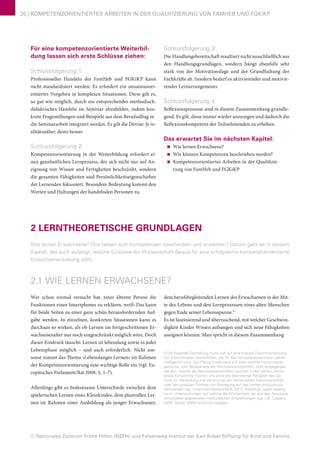 © Nationales Zentrum Frühe Hilfen (NZFH) und Felsenweg-Institut der Karl Kübel Stiftung für Kind und Familie
20 | KOMPETENZORIENTIERTES ARBEITEN IN DER QUALIFIZIERUNG VON FAMHEB UND FGKiKP
Für eine kompetenzorientierte Weiterbil-
dung lassen sich erste Schlüsse ziehen:
Schlussfolgerung 1:
Professionelles Handeln der FamHeb und FGKiKP kann
nicht standardisiert werden. Es erfordert ein situationsori-
entiertes Vorgehen in komplexen Situationen. Diese gilt es,
so gut wie möglich, durch ein entsprechendes methodisch-
didaktisches Handeln im Seminar abzubilden, indem kon-
krete Fragestellungen und Beispiele aus dem Berufsalltag in
die Seminararbeit integriert werden. Es gilt die Devise: Je re-
alitätsnäher, desto besser.
Schlussfolgerung 2:
Kompetenzorientierung in der Weiterbildung erfordert ei-
nen ganzheitlichen Lernprozess, der sich nicht nur auf An-
eignung von Wissen und Fertigkeiten beschränkt, sondern
die gesamten Fähigkeiten und Persönlichkeitseigenschaften
der Lernenden fokussiert. Besondere Bedeutung kommt den
Werten und Haltungen der handelnden Personen zu.
Schlussfolgerung 3:
Die Handlungsbereitschaft resultiert nicht ausschließlich aus
den Handlungsgrundlagen, sondern hängt ebenfalls sehr
stark von der Motivationslage und der Grundhaltung der
Fachkräfte ab. Insofern bedarf es aktivierender und motivie-
render Lernarrangements.
Schlussfolgerung 4:
Reflexionsprozesse sind in diesem Zusammenhang grundle-
gend. Es gilt, diese immer wieder anzuregen und dadurch die
Reflexionskompetenz der Teilnehmenden zu erhöhen.
Das erwartet Sie im nächsten Kapitel:
■■ Wie lernen Erwachsene?
■■ Wie können Kompetenzen beschrieben werden?
■■ Kompetenzorientiertes Arbeiten in der Qualifizie-
rung von FamHeb und FGKiKP
2 LERNTHEORETISCHE GRUNDLAGEN
Wie lernen Erwachsene? Wie lassen sich Kompetenzen beschreiben und erwerben? Darum geht es in diesem
Kapitel, das auch aufzeigt, welche Schlüsse die Wissenschaft daraus für eine erfolgreiche kompetenzorientierte
Erwachsenenbildung zieht.
2.1 WIE LERNEN ERWACHSENE?
Wer schon einmal versucht hat, einer älteren Person die
Funktionen eines Smartphones zu erklären, weiß: Das kann
für beide Seiten zu einer ganz schön herausfordernden Auf-
gabe werden. In einzelnen, konkreten Situationen kann es
durchaus so wirken, als ob Lernen im fortgeschrittenen Er-
wachsenenalter nur noch eingeschränkt möglich wäre. Doch
dieser Eindruck täuscht: Lernen ist lebenslang sowie in jeder
Lebensphase möglich – und auch erforderlich. Nicht um-
sonst nimmt das Thema »Lebenslanges Lernen« im Rahmen
der Kompetenzorientierung eine wichtige Rolle ein (vgl. Eu-
ropäisches Parlament/Rat 2008, S. 1–7).
Allerdings gibt es bedeutsame Unterschiede zwischen dem
spielerischen Lernen eines Kleinkindes, dem planvollen Ler-
nen im Rahmen einer Ausbildung als junger Erwachsener,
dem berufsbegleitenden Lernen des Erwachsenen in der Mit-
te des Lebens und den Lernprozessen eines alten Menschen
gegen Ende seiner Lebensspanne.8
Es ist faszinierend und überraschend, mit welcher Geschwin-
digkeit Kinder Wissen aufsaugen und sich neue Fähigkeiten
aneignen können. Man spricht in diesem Zusammenhang
8 Die folgende Darstellung muss sich auf eine knappe Zusammenfassung
von Erkenntnissen beschränken, die für das kompetenzorientierte Lernen
maßgeblich sind. Aus Platzgründen kann auf viele weitere Forschungser-
gebnisse, zum Beispiel aus den Neurowissenschaften, nicht eingegangen
werden. Gerade die Neurowissenschaften konnten in den letzten Jahren
große Fortschritte machen und etwa die lebenslange Fähigkeit des Ge-
hirns zur Neubildung und Vernetzung von Nervenzellen (Neuroplastizität)
oder den positiven Einfluss von Bewegung auf das Lernen eindrucksvoll
nachweisen (vgl. zusammenfassend Walk 2011). Allerdings liegen bislang
kaum Untersuchungen vor, welche die Wirksamkeit von aus den Neurowis-
senschaften abgeleiteten methodischen Empfehlungen (vgl. z.B. Caspary
2009; Spitzer 2006) empirisch belegen.
 