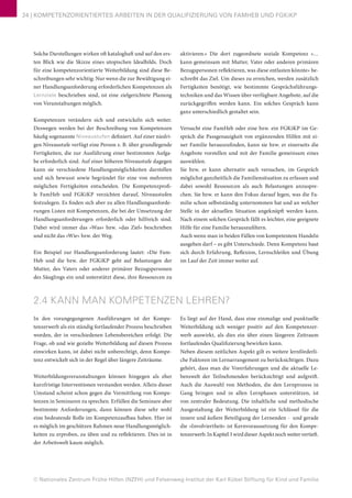 © Nationales Zentrum Frühe Hilfen (NZFH) und Felsenweg-Institut der Karl Kübel Stiftung für Kind und Familie
24 | KOMPETENZORIENTIERTES ARBEITEN IN DER QUALIFIZIERUNG VON FAMHEB UND FGKiKP
Solche Darstellungen wirken oft kataloghaft und auf den ers-
ten Blick wie die Skizze eines utopischen Idealbilds. Doch
für eine kompetenzorientierte Weiterbildung sind diese Be-
schreibungen sehr wichtig: Nur wenn die zur Bewältigung ei-
ner Handlungsanforderung erforderlichen Kompetenzen als
Lernziele beschrieben sind, ist eine zielgerichtete Planung
von Veranstaltungen möglich.
Kompetenzen verändern sich und entwickeln sich weiter.
Deswegen werden bei der Beschreibung von Kompetenzen
häufig sogenannte Niveaustufen definiert. Auf einer niedri-
gen Niveaustufe verfügt eine Person z. B. über grundlegende
Fertigkeiten, die zur Ausführung einer bestimmten Aufga-
be erforderlich sind. Auf einer höheren Niveaustufe dagegen
kann sie verschiedene Handlungsmöglichkeiten darstellen
und sich bewusst sowie begründet für eine von mehreren
möglichen Fertigkeiten entscheiden. Die Kompetenzprofi-
le FamHeb und FGKiKP verzichten darauf, Niveaustufen
festzulegen. Es finden sich aber zu allen Handlungsanforde-
rungen Listen mit Kompetenzen, die bei der Umsetzung der
Handlungsanforderungen erforderlich oder hilfreich sind.
Dabei wird immer das »Was« bzw. »das Ziel« beschrieben
und nicht das »Wie« bzw. der Weg.
Ein Beispiel zur Handlungsanforderung lautet: »Die Fam-
Heb und die bzw. der FGKiKP geht auf Belastungen der
Mutter, des Vaters oder anderer primärer Bezugspersonen
des Säuglings ein und unterstützt diese, ihre Ressourcen zu
aktivieren.« Die dort zugeordnete soziale Kompetenz »…
kann gemeinsam mit Mutter, Vater oder anderen primären
Bezugspersonen reflektieren, was diese entlasten könnte« be-
schreibt das Ziel. Um dieses zu erreichen, werden zusätzlich
Fertigkeiten benötigt, wie bestimmte Gesprächsführungs-
techniken und das Wissen über verfügbare Angebote, auf die
zurückgegriffen werden kann. Ein solches Gespräch kann
ganz unterschiedlich gestaltet sein.
Versucht eine FamHeb oder eine bzw. ein FGKiKP im Ge-
spräch die Passgenauigkeit von ergänzenden Hilfen mit ei-
ner Familie herauszufinden, kann sie bzw. er einerseits die
Angebote vorstellen und mit der Familie gemeinsam eines
auswählen.
Sie bzw. er kann alternativ auch versuchen, im Gespräch
möglichst ganzheitlich die Familiensituation zu erfassen und
dabei sowohl Ressourcen als auch Belastungen anzuspre-
chen. Sie bzw. er kann den Fokus darauf legen, was die Fa-
milie schon selbstständig unternommen hat und an welcher
Stelle in der aktuellen Situation angeknüpft werden kann.
Nach einem solchen Gespräch fällt es leichter, eine geeignete
Hilfe für eine Familie herauszufiltern.
Auch wenn man in beiden Fällen von kompetentem Handeln
ausgehen darf – es gibt Unterschiede. Denn Kompetenz baut
sich durch Erfahrung, Reflexion, Lernschleifen und Übung
im Lauf der Zeit immer weiter auf.
2.4 KANN MAN KOMPETENZEN LEHREN?
In den vorangegangenen Ausführungen ist der Kompe-
tenzerwerb als ein ständig fortlaufender Prozess beschrieben
worden, der in verschiedenen Lebensbereichen erfolgt. Die
Frage, ob und wie gezielte Weiterbildung auf diesen Prozess
einwirken kann, ist dabei nicht unberechtigt, denn Kompe-
tenz entwickelt sich in der Regel über längere Zeiträume.
Weiterbildungsveranstaltungen können hingegen als eher
kurzfristige Interventionen verstanden werden. Allein dieser
Umstand scheint schon gegen die Vermittlung von Kompe-
tenzen in Seminaren zu sprechen. Erfüllen die Seminare aber
bestimmte Anforderungen, dann können diese sehr wohl
eine bedeutende Rolle im Kompetenzaufbau haben. Hier ist
es möglich im geschützen Rahmen neue Handlungsmöglich-
keiten zu erproben, zu üben und zu reflektieren. Dies ist in
der Arbeitswelt kaum möglich.
Es liegt auf der Hand, dass eine einmalige und punktuelle
Weiterbildung sich weniger positiv auf den Kompetenzer-
werb auswirkt, als dies ein über einen längeren Zeitraum
fortlaufendes Qualifizierung bewirken kann.
Neben diesem zeitlichen Aspekt gilt es weitere lernförderli-
che Faktoren im Lernarrangement zu berücksichtigen. Dazu
gehört, dass man die Vorerfahrungen und die aktuelle Le-
benswelt der Teilnehmenden berücksichtigt und aufgreift.
Auch die Auswahl von Methoden, die den Lernprozess in
Gang bringen und in allen Lernphasen unterstützen, ist
von zentraler Bedeutung. Die inhaltliche und methodische
Ausgestaltung der Weiterbildung ist ein Schlüssel für die
innere und äußere Beteiligung der Lernenden - und gerade
die »Involviertheit« ist Kernvoraussetzung für den Kompe-
tenzerwerb. In Kapitel 3 wird dieser Aspekt noch weiter vertieft.
 