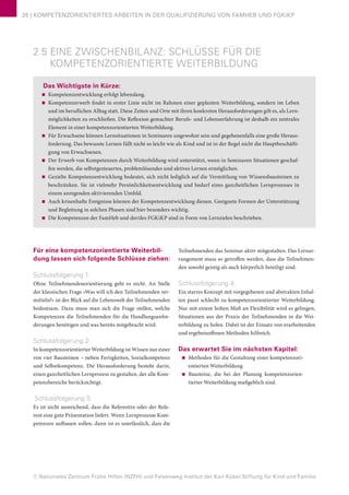 © Nationales Zentrum Frühe Hilfen (NZFH) und Felsenweg-Institut der Karl Kübel Stiftung für Kind und Familie
26 | KOMPETENZORIENTIERTES ARBEITEN IN DER QUALIFIZIERUNG VON FAMHEB UND FGKiKP
2.5 EINE ZWISCHENBILANZ: SCHLÜSSE FÜR DIE
KOMPETENZORIENTIERTE WEITERBILDUNG
Das Wichtigste in Kürze:
■■ Kompetenzentwicklung erfolgt lebenslang.
■■ Kompetenzerwerb findet in erster Linie nicht im Rahmen einer geplanten Weiterbildung, sondern im Leben
und im beruflichen Alltag statt. Diese Zeiten und Orte mit ihren konkreten Herausforderungen gilt es, als Lern-
möglichkeiten zu erschließen. Die Reflexion gemachter Berufs- und Lebenserfahrung ist deshalb ein zentrales
Element in einer kompetenzorientierten Weiterbildung.
■■ Für Erwachsene können Lernsituationen in Seminaren ungewohnt sein und gegebenenfalls eine große Heraus-
forderung. Das bewusste Lernen fällt nicht so leicht wie als Kind und ist in der Regel nicht die Hauptbeschäfti-
gung von Erwachsenen.
■■ Der Erwerb von Kompetenzen durch Weiterbildung wird unterstützt, wenn in Seminaren Situationen geschaf-
fen werden, die selbstgesteuertes, problemlösendes und aktives Lernen ermöglichen.
■■ Gezielte Kompetenzentwicklung bedeutet, sich nicht lediglich auf die Vermittlung von Wissensbausteinen zu
beschränken. Sie ist vielmehr Persönlichkeitsentwicklung und bedarf eines ganzheitlichen Lernprozesses in
einem anregenden aktivierenden Umfeld.
■■ Auch krisenhafte Ereignisse können der Kompetenzentwicklung dienen. Geeignete Formen der Unterstützung
und Begleitung in solchen Phasen sind hier besonders wichtig.
■■ Die Kompetenzen der FamHeb und der/des FGKiKP sind in Form von Lernzielen beschrieben.
Für eine kompetenzorientierte Weiterbil-
dung lassen sich folgende Schlüsse ziehen:
Schlussfolgerung 1:
Ohne Teilnehmendenorientierung geht es nicht. An Stelle
der klassischen Frage »Was will ich den Teilnehmenden ver-
mitteln?« ist der Blick auf die Lebenswelt der Teilnehmenden
bedeutsam. Dazu muss man sich die Frage stellen, welche
Kompetenzen die Teilnehmenden für die Handlungsanfor-
derungen benötigen und was bereits mitgebracht wird.
Schlussfolgerung 2:
In kompetenzorientierter Weiterbildung ist Wissen nur einer
von vier Bausteinen – neben Fertigkeiten, Sozialkompetenz
und Selbstkompetenz. Die Herausforderung besteht darin,
einen ganzheitlichen Lernprozess zu gestalten, der alle Kom-
petenzbereiche berücksichtigt.
Schlussfolgerung 3:
Es ist nicht ausreichend, dass die Referentin oder der Refe-
rent eine gute Präsentation liefert. Wenn Lernprozesse Kom-
petenzen aufbauen sollen, dann ist es unerlässlich, dass die
Teilnehmenden das Seminar aktiv mitgestalten. Das Lernar-
rangement muss so getroffen werden, dass die Teilnehmen-
den sowohl geistig als auch körperlich beteiligt sind.
Schlussfolgerung 4:
Ein starres Konzept mit vorgegebenen und abstrakten Inhal-
ten passt schlecht zu kompetenzorientierter Weiterbildung.
Nur mit einem hohen Maß an Flexibilität wird es gelingen,
Situationen aus der Praxis der Teilnehmenden in die Wei-
terbildung zu holen. Dabei ist der Einsatz von erarbeitenden
und ergebnisoffenen Methoden hilfreich.
Das erwartet Sie im nächsten Kapitel:
■■ Methoden für die Gestaltung einer kompetenzori-
entierten Weiterbildung
■■ Bausteine, die bei der Planung kompetenzorien-
tierter Weiterbildung maßgeblich sind.
 