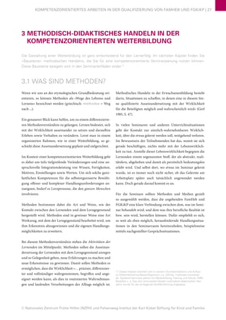 © Nationales Zentrum Frühe Hilfen (NZFH) und Felsenweg-Institut der Karl Kübel Stiftung für Kind und Familie
KOMPETENZORIENTIERTES ARBEITEN IN DER QUALIFIZIERUNG VON FAMHEB UND FGKiKP | 27
3 METHODISCH-DIDAKTISCHES HANDELN IN DER
KOMPETENZORIENTIERTEN WEITERBILDUNG
Die Gestaltung einer Weiterbildung ist ganz entscheidend für den Lernerfolg: Im nächsten Kapitel finden Sie
»Bausteine« methodischen Handelns, die Sie für eine kompetenzorientierte Seminarplanung nutzen können.
Diese Bausteine spiegeln sich in den Seminarleitfäden wider.11
3.1 WAS SIND METHODEN?
Wenn wir uns an der etymologischen Grundbedeutung ori-
entieren, so können Methoden als »Wege des Lehrens und
Lernens« bezeichnet werden (griechisch: methodos = Weg
nach ...).
Ein genauerer Blick kann helfen, um zu einem differenzierte-
ren Methodenverständnis zu gelangen. Lernen bedeutet, sich
mit der Wirklichkeit auseinander zu setzen und daraufhin
Erleben sowie Verhalten zu verändern. Lernt man in einem
organisierten Rahmen, wie in einer Weiterbildung, so ge-
schieht diese Auseinandersetzung geplant und zielgerichtet.
Im Kontext einer kompetenzorientierten Weiterbildung geht
es dabei um teils tiefgreifende Veränderungen und eine an-
spruchsvolle Integrationsleistung von Wissen, Fertigkeiten,
Motiven, Einstellungen sowie Werten. Um sich solche ganz-
heitlichen Kompetenzen für die selbstorganisierte Bewälti-
gung offener und komplexer Handlungsanforderungen an-
zueignen, bedarf es Lernprozesse, die den ganzen Menschen
involvieren.
Methoden bestimmen dabei die Art und Weise, wie der
Kontakt zwischen den Lernenden und dem Lerngegenstand
hergestellt wird. Methoden sind in gewisser Weise eine Art
Werkzeug, mit dem der Lerngegenstand bearbeitet wird, um
ihm Erkenntnis abzugewinnen und die eigenen Handlungs-
möglichkeiten zu erweitern.
Bei diesem Methodenverständnis stehen die Aktivitäten der
Lernenden im Mittelpunkt. Methoden sollen die Auseinan-
dersetzung der Lernenden mit dem Lerngegenstand anregen
und so Gelegenheit geben, neue Erfahrungen zu machen und
neue Erkenntnisse zu gewinnen. Damit sollen Methoden es
ermöglichen, dass die Wirklichkeit »… präziser, differenzier-
ter und vollständiger wahrgenommen, begriffen und ange-
eignet werden kann, als dies in routinierten Wahrnehmun-
gen und laufenden Verarbeitungen des Alltags möglich ist.
Methodisches Handeln in der Erwachsenenbildung besteht
darin, Situationen zu schaffen, in denen eine in diesem Sin-
ne qualifizierte Auseinandersetzung mit der Wirklichkeit
für die Beteiligten möglich und wahrscheinlich wird« (Gerl
1985, S. 47).
In vielen Seminaren und anderen Unterrichtssituationen
geht der Kontakt zur sinnlich-wahrnehmbaren Wirklich-
keit, über die etwas gelernt werden soll, weitgehend verloren.
Im Bewusstsein der Teilnehmenden hat das, womit sie sich
gerade beschäftigen, nichts mehr mit der Lebenswirklich-
keit zu tun. Anstelle dieser Lebenswirklichkeit begegnen die
Lernenden einem sogenannten Stoff, der als abstrakt, reali-
tätsfern, abgehoben und damit als persönlich bedeutungslos
erlebt wird. Und selbst dort, wo etwas im Seminar gelernt
wurde, ist es immer noch nicht sicher, ob das Gelernte am
Arbeitsplatz später auch tatsächlich angewendet werden
kann. Doch gerade darauf kommt es an.
Für die Seminare sollten Methoden und Medien gezielt
so ausgewählt werden, dass die angehenden FamHeb und
FGKiKP eine klare Verbindung zwischen dem, was im Semi-
nar behandelt wird, und dem was ihre berufliche Realität ist
bzw. sein wird, herstellen können. Dafür empfiehlt es sich,
so weit als eben möglich, herausfordernde Handlungssitua-
tionen in den Seminarraum hereinzuholen, beispielsweise
mittels nachgestellter Gesprächssituationen.
11 Dieses Kapitel orientiert sich in seinem Grundverständnis und Aufbau
an Müller/Alsheimer/Iberer/Papenkort u.a. (2012a): methoden-kartothek.
de. Spielend Seminare planen für Weiterbildung, Training und Schule. WBV,
Bielefeld u. a. Das dort entwickelte Modell methodisch-didaktischen Han-
delns wurde für die vorliegende Veröffentlichung angepasst.
 