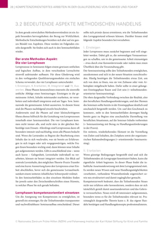 © Nationales Zentrum Frühe Hilfen (NZFH) und Felsenweg-Institut der Karl Kübel Stiftung für Kind und Familie
28 | KOMPETENZORIENTIERTES ARBEITEN IN DER QUALIFIZIERUNG VON FAMHEB UND FGKiKP
3.2 BEDEUTENDE ASPEKTE METHODISCHEN HANDELNS
In dem gerade entwickelten Methodenverständnis ist ein As-
pekt besonders hervorgehoben: der Bezug zur Wirklichkeit.
Methodische Entscheidungen beziehen sich aber auf ein gan-
zes Bündel von Aspekten. Diese werden im Folgenden ein-
zeln dargestellt. Sie finden sich auch in den Seminarleitfäden
wieder.
Der erste Methoden-Aspekt:
Die vier Lernphasen
Lernprozesse in Seminaren folgen einem gewissen zeitlichen
und logischen Aufbau, in dem verschiedene Lernschritte
sinnvoll aufeinander aufbauen. Für diese Gliederung wird
in den vorliegenden Qualifizierungsmodulen ein einfaches
Schema verwendet, das vier Lernphasen unterscheidet:
I. Einsteigen, II. Erarbeiten, III. Integrieren und IV. Aus-
werten. Diese Phasen kennzeichnen einerseits die sinnvolle
zeitliche Abfolge eines Seminartages: Einsteigen in die ge-
meinsame Arbeit, Inhalte miteinander erarbeiten, sie verar-
beiten und individuell integrieren und am Tages- bzw. Semi-
narende die gemeinsame Arbeit auswerten. In diesem Sinne
sind die Phasen nachfolgend einzeln beschrieben.
Andererseits sind die Phasen auf einer kleinschrittigeren
Ebene ebenso hilfreich für die Gestaltung von Lernprozessen
innerhalb einer Seminareinheit. Die vier Lernphasen kom-
men nicht immer alle, und nicht stets in der gleichen Rei-
henfolge zum Einsatz. Allerdings sind Lernprozesse dann oft
besonders intensiv und nachhaltig, wenn alle Phasen bedacht
sind. Wenn die Lernenden zu Beginn der Bearbeitung eines
Inhalts das in sich wachrufen, was sie bereits an Erfahrun-
gen in sich tragen oder sich vergegenwärtigen, welche Fra-
gen ihnen besonders wichtig sind, dann können neue Inhalte
gut aufgenommen werden. Gibt es anschließend eine – wenn
auch kurze – Gelegenheit, Lerninhalte individuell zu ver-
arbeiten, können sie besser integriert werden. Ein Blick auf
zentrale Lerninhalte, den möglichen Theorie-Praxis-Transfer
und eine kurze Auswertung kann den Lernprozess einer Ein-
heit abschließen, bevor sich die gemeinsame Lernaufmerk-
samkeit einem weiteren inhaltlichen Schwerpunkt widmet.
In den Seminarleitfäden zu den einzelnen Modulen finden
Sie jeweils unter den Zwischenüberschriften einen Hinweis,
in welcher Phase Sie sich gerade befinden.
Lernphasen kompetenzorientiert einsetzen
Um die Aneignung von Kompetenzen zu ermöglichen, ist
generell ein stimmiger, für die Teilnehmenden transparenter
und nachvollziehbarer Seminaraufbau entscheidend. Dieser
sollte sich primär daran orientieren, wie die Teilnehmenden
den Lerngegenstand erfassen können. Darüber hinaus sind
folgende Aspekte besonders hervorzuheben:
I. Einsteigen
Jeder Lernprozess muss zunächst beginnen und will einge-
leitet werden. Dabei gilt es, die notwendigen Voraussetzun-
gen zu schaffen, um in die gemeinsame Arbeit einzusteigen
– etwa durch eine Kennenlernrunde oder indem man einen
Überblick über die Veranstaltung gibt.
Der Seminareinstieg sollte den Teilnehmenden ermöglichen,
anzukommen und sich in der neuen Situation zurechtzufin-
den. Häufig benötigen die Teilnehmenden etwas Zeit, um
sich von dem zu lösen, was sie von Zuhause oder vom Ar-
beitsplatz mitgebracht haben. Dafür sollte in einer gelunge-
nen Einstiegsphase Raum und Zeit sein (= teilnehmenden-
orientierter Seminareinstieg).
Die oben dargestellte Verbindung zwischen der Realität, also
den beruflichen Handlungsanforderungen, und den Themen
des Seminars sollte bereits in der Einstiegsphase deutlich und
anschaulich hergestellt werden. Um »auf den Geschmack zu
kommen«, steht in den Seminarleitfäden deswegen häufig
bereits ganz zu Beginn eine anschauliche Darstellung von
beruflichen Situationen, auf die Seminar-Inhalte vorbereiten
(= Seminareinstieg mit Bezug zu Handlungsanforderungen
in der Praxis).
Ein weiteres, wiederkehrendes Element ist die Vorstellung
von Zielen und Inhalten, des Zeitplans sowie der organisato-
rischen Rahmenbedingungen (= orientierender Seminarein-
stieg).
II. Erarbeiten
Wenn günstige Bedingungen hergestellt sind und sich die
Teilnehmenden als Lerngruppe konstituiert haben, kann die
eigentliche Arbeit beginnen. In dieser Phase findet die in-
haltliche Auseinandersetzung mit dem Lerngegenstand statt.
Es werden neues Wissen und neue Handlungsmöglichkeiten
»erarbeitet«, vorhandene Wissensbestände angereichert so-
wie neu strukturiert und damit zugänglicher gemacht.
Kompetenzerwerb bedeutet, dass die Teilnehmenden Neues
nicht nur erfahren oder kennenlernen, sondern dass sie sich
tatsächlich gezielt damit auseinandersetzen und das Gelern-
te verinnerlichen. Neues wird oft interessiert aufgenommen,
besonders wenn es für die Teilnehmenden relevant ist. Pra-
xistauglich dargestellte Theorie kann z. B. das eigene Han-
deln bestätigen und Handlungskonzepte professionalisieren.
 