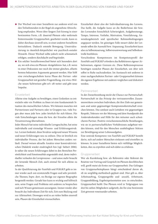 © Nationales Zentrum Frühe Hilfen (NZFH) und Felsenweg-Institut der Karl Kübel Stiftung für Kind und Familie
30 | KOMPETENZORIENTIERTES ARBEITEN IN DER QUALIFIZIERUNG VON FAMHEB UND FGKiKP
■■ Der Wechsel von einer Sozialform zur anderen wird von
den Teilnehmenden in der Regel als angenehme Abwechs-
lung empfunden. Wenn über längere Zeit hinweg in einer
bestimmten Form, z.B. dauernd Plenum oder mehrmals
hintereinander Gruppenarbeit, gearbeitet wurde, kann es
daher durchaus sinnvoll sein, in einer anderen Sozialform
fortzufahren. Dadurch entsteht Bewegung, Umstruktu-
rierung in räumlich-körperlicher wie psychisch-sozialer
Hinsicht. Dieser Wechsel sollte jedoch nicht schematisch
erfolgen, sondern durchdacht und begründet.
■■ Ein solcher Sozialformwechsel bietet sich besonders dort
an, wo sich etwa ein Plenum »festgefahren« hat, z.B. wenn
in einer Diskussion nur noch die immer gleichen, allseits
bestens bekannten Argumente genannt werden. Hier hilft
eine zwischengeschaltete kurze Phase der Partner- oder
Gruppenarbeit mit gezielter Fragestellung, wie etwa »Wel-
che neuen Sichtweisen gibt es?« oft weiter und gibt neue
Impulse.
Einzelarbeit
Alleine eine Aufgabe zu bewältigen, einen Gedanken zu ent-
wickeln oder ein Problem zu lösen ist eine fundamentale Si-
tuation des menschlichen Lebens. Wir können manches mit
Partnerinnen und Partnern oder in Gruppen tun, viele Fra-
gen aber muss jede bzw. jeder letztlich für sich klären. Für
viele Entscheidungen muss die bzw. der Einzelne allein die
Verantwortung übernehmen.
Jeder Mensch hat seine individuelle Lerngeschichte, hat seine
individuelle und einmalige Wissens- und Erfahrungsstruk-
tur. Lernen bedeutet, diese Struktur aufgrund neuen Wissens
und neuer Erfahrungen neu zu ordnen. Dies ist letztlich ein
individueller Prozess, der bei jedem Menschen anders ver-
läuft. Darauf weisen aktuelle Ansätze einer konstruktivisti-
schen Didaktik wieder eindringlich hin (vgl. Siebert 2006).
Je näher die neuen Erfahrungen dabei in den Bereichen Per-
sönlichkeit und Emotionalität angesiedelt sind, desto indivi-
dueller verlaufen die Lernprozesse – und umso mehr braucht
der lernende Mensch Zeit, auch einmal für sich alleine zu
arbeiten.
In der Qualifizierung der FamHeb und FGKiKP geht es im-
mer wieder auch um existenzielle Fragen und sehr persönli-
che Themen, bspw. dort, wo Bezüge zur eigenen Biographie
hergestellt werden. Gerade hier kann es wichtig und hilfreich
sein, seine Fragen und Probleme mit anderen zu besprechen
und sich Wissen gemeinsam anzueignen. Immer wieder aber
braucht das Individuum Zeit für sich, Zeit zum Rückzug und
zur Alleinarbeit. Deswegen wird es an vielen Stellen sinnvoll
sein, Phasen der Einzelarbeit einzuschieben.
Einzelarbeit dient also der Individualisierung des Lernens.
Das heißt, die Aufgabe kann an die Bedürfnisse der bzw.
des Lernenden hinsichtlich Schwierigkeit, Aufgabenmenge,
Tempo, Interesse, Vorliebe, Motivation, Vorerfahrung, An-
wendungsbereich und spezifischer Rahmenbedingungen
angepasst werden. Im günstigen Falle steuert dabei der Ler-
nende selbst die Auswahl bzw. Anpassung. Einzelarbeit kann
also zu Selbststeuerung, Selbstverantwortung und Selbstkon-
trolle hinführen.
Verschiedene Kompetenzen im Kompetenzprofil der
FamHeb und FGKiKP erfordern das Reflektieren eigener Ar-
beitsweisen, eigener Grenzen etc. Diese Reflexionsprozesse
benötigen zunächst Phasen der Einzelarbeit, um über sich
selbst in Ruhe nachzudenken. Im Austausch mit anderen in
einer nachgeschalteten Partner- oder Gruppenarbeit können
die eigenen Ergebnisse mit anderen verglichen und diskutiert
werden.
Partnerarbeit
In der Zweierbeziehung steckt die Chance zur Partnerschaft:
Partnerschaft ist das Prinzip des vertrauensvollen Zusam-
menwirkens zwischen Individuen, die ihre Ziele nur gemein-
sam und unter gegenseitiger Kompromissbereitschaft errei-
chen können. Das umfasst auch Leitideen wie gegenseitigen
Respekt, Toleranz vor der Meinung und dem Standpunkt des
Andersdenkenden und Hilfe für den mitunter auch schwä-
cheren Partner. Positive zwischenmenschliche Beziehungen,
wie sie in partnerschaftlichen Verhältnissen aufgebaut wer-
den können, sind für den Menschen unabdingbare Stützen
zur Bewältigung seiner Lebensaufgaben.
Eine zentrale Kompetenz von FamHeb und FGKiKP besteht
darin, sich auf andere Menschen einlassen und einstellen zu
können. In jener Sozialform bieten sich vielfältige Möglich-
keiten, dies zu erproben und sich dabei zu erfahren.
Gruppenarbeit
Wer als Kursleitung bzw. als Referentin oder Referent die
Routine von Vortrag und Gespräch im Plenum durchbrechen
will, greift meist als Erstes zur Gruppenarbeit. Das Gelingen
von Gruppenarbeitsphasen hängt entscheidend davon ab,
ob sie sorgfältig methodisch geplant sind. Hier gilt es, über
Arbeitsauftrag, Gruppengröße und -anzahl, Arbeitszeit,
Gruppenbildung, Ergebnispräsentation usw. zu entscheiden.
Gruppenarbeit heißt: Das Plenum wird in Teilgruppen von
drei bis sieben Mitgliedern aufgeteilt, die für eine bestimmte
Zeit getrennt voneinander arbeiten.
 