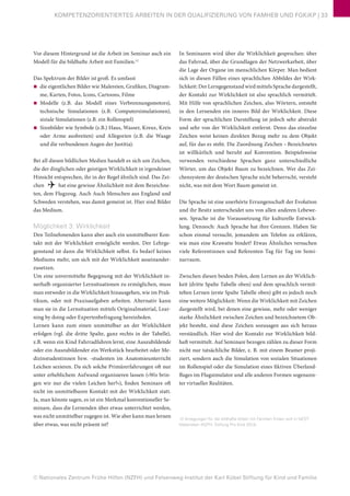 © Nationales Zentrum Frühe Hilfen (NZFH) und Felsenweg-Institut der Karl Kübel Stiftung für Kind und Familie
KOMPETENZORIENTIERTES ARBEITEN IN DER QUALIFIZIERUNG VON FAMHEB UND FGKiKP | 33
In Seminaren wird über die Wirklichkeit gesprochen: über
das Fahrrad, über die Grundlagen der Netzwerkarbeit, über
die Lage der Organe im menschlichen Körper. Man bedient
sich in diesen Fällen eines sprachlichen Abbildes der Wirk-
lichkeit: Der Lerngegenstand wird mittels Sprache dargestellt,
der Kontakt zur Wirklichkeit ist also sprachlich vermittelt.
Mit Hilfe von sprachlichen Zeichen, also Wörtern, entsteht
in den Lernenden ein inneres Bild der Wirklichkeit. Diese
Form der sprachlichen Darstellung ist jedoch sehr abstrakt
und sehr von der Wirklichkeit entfernt. Denn das einzelne
Zeichen weist keinen direkten Bezug mehr zu dem Objekt
auf, für das es steht. Die Zuordnung Zeichen – Bezeichnetes
ist willkürlich und beruht auf Konvention. Beispielsweise
verwenden verschiedene Sprachen ganz unterschiedliche
Wörter, um das Objekt Baum zu bezeichnen. Wer das Zei-
chensystem der deutschen Sprache nicht beherrscht, versteht
nicht, was mit dem Wort Baum gemeint ist.
Die Sprache ist eine unerhörte Errungenschaft der Evolution
und ihr Besitz unterscheidet uns von allen anderen Lebewe-
sen. Sprache ist die Voraussetzung für kulturelle Entwick-
lung. Dennoch: Auch Sprache hat ihre Grenzen. Haben Sie
schon einmal versucht, jemandem am Telefon zu erklären,
wie man eine Krawatte bindet? Etwas Ähnliches versuchen
viele Referentinnen und Referenten Tag für Tag im Semi-
narraum.
Zwischen diesen beiden Polen, dem Lernen an der Wirklich-
keit (dritte Spalte Tabelle oben) und dem sprachlich vermit-
telten Lernen (erste Spalte Tabelle oben) gibt es jedoch noch
eine weitere Möglichkeit: Wenn die Wirklichkeit mit Zeichen
dargestellt wird, bei denen eine gewisse, mehr oder weniger
starke Ähnlichkeit zwischen Zeichen und bezeichnetem Ob-
jekt besteht, sind diese Zeichen sozusagen aus sich heraus
verständlich. Hier wird der Kontakt zur Wirklichkeit bild-
haft vermittelt. Auf Seminare bezogen zählen zu dieser Form
nicht nur tatsächliche Bilder, z. B. mit einem Beamer proji-
ziert, sondern auch die Simulation von sozialen Situationen
im Rollenspiel oder die Simulation eines fiktiven Überland-
fluges im Flugsimulator und alle anderen Formen sogenann-
ter virtueller Realitäten.
12 Anregungen für die bildhafte Arbeit mit Familien finden sich in NEST:
Materialien (NZFH, Stiftung Pro Kind 2013).
Vor diesem Hintergrund ist die Arbeit im Seminar auch ein
Modell für die bildhafte Arbeit mit Familien.12
Das Spektrum der Bilder ist groß. Es umfasst
■■ die eigentlichen Bilder wie Malereien, Grafiken, Diagram-
me, Karten, Fotos, Icons, Cartoons, Filme
■■ Modelle (z.B. das Modell eines Verbrennungsmotors),
technische Simulationen (z.B. Computersimulationen),
siziale Simulationen (z.B. ein Rollenspiel)
■■ Sinnbilder wie Symbole (z.B.) Haus, Wasser, Kreuz, Kreis
oder Arme ausbreiten) und Allegorien (z.B. die Waage
und die verbundenen Augen der Justitia).
Bei all diesen bildlichen Medien handelt es sich um Zeichen,
die der dinglichen oder geistigen Wirklichkeit in irgendeiner
Hinsicht entsprechen, ihr in der Regel ähnlich sind. Das Zei-
chen  hat eine gewisse Ähnlichkeit mit dem Bezeichne-
ten, dem Flugzeug. Auch Auch Menschen aus England und
Schweden verstehen, was damit gemeint ist. Hier sind Bilder
das Medium.
Möglichkeit 3: Wirklichkeit
Den Teilnehmenden kann aber auch ein unmittelbarer Kon-
takt mit der Wirklichkeit ermöglicht werden. Der Lehrge-
genstand ist dann die Wirklichkeit selbst. Es bedarf keines
Mediums mehr, um sich mit der Wirklichkeit auseinander-
zusetzen.
Um eine unvermittelte Begegnung mit der Wirklichkeit in-
nerhalb organisierter Lernsituationen zu ermöglichen, muss
man entweder in die Wirklichkeit hinausgehen, wie im Prak-
tikum, oder mit Praxisaufgaben arbeiten. Alternativ kann
man sie in die Lernsituation mittels Originalmaterial, Lear-
ning by doing oder Expertenbefragung hereinholen.
Lernen kann zum einen unmittelbar an der Wirklichkeit
erfolgen (vgl. die dritte Spalte, ganz rechts in der Tabelle),
z.B. wenn ein Kind Fahrradfahren lernt, eine Auszubildende
oder ein Auszubildender ein Werkstück bearbeitet oder Me-
dizinstudentinnen bzw. -studenten im Anatomieunterricht
Leichen sezieren. Da sich solche Primärerfahrungen oft nur
unter erheblichem Aufwand organisieren lassen (»Wo brin-
gen wir nur die vielen Leichen her?«), finden Seminare oft
nicht im unmittelbaren Kontakt mit der Wirklichkeit statt.
Ja, man könnte sagen, es ist ein Merkmal konventioneller Se-
minare, dass die Lernenden über etwas unterrichtet werden,
was nicht unmittelbar zugegen ist. Wie aber kann man lernen
über etwas, was nicht präsent ist?
 