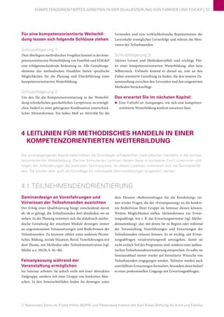 © Nationales Zentrum Frühe Hilfen (NZFH) und Felsenweg-Institut der Karl Kübel Stiftung für Kind und Familie
KOMPETENZORIENTIERTES ARBEITEN IN DER QUALIFIZIERUNG VON FAMHEB UND FGKiKP | 37
Für eine kompetenzorientierte Weiterbil-
dung lassen sich folgende Schlüsse ziehen:
Schlussfolgerung 1:
Dem überlegten methodischen Vorgehen kommt in der kom-
petenzorientierten Weiterbildung von FamHeb und FGKiKP
eine erfolgsentscheidende Bedeutung zu. Alle Gestaltungs-
elemente des methodischen Handelns bieten spezifische
Möglichkeiten für die Planung und Durchführung einer
kompetenzorientierten Weiterbildung.
Schlussfolgerung 2:
Um den für die Kompetenzorientierung in der Weiterbil-
dung erforderlichen ganzheitlichen Lernprozess zu ermögli-
chen, bedarf es einer gelungenen Kombination unterschied-
licher Aktionsformen. Ein hohes Maß an Aktivität für die
Lernenden und eine wirklichkeitsnahe Repräsentation der
Lerninhalte ermöglichen Lernerfolge und stützen die Moti-
vation der Teilnehmenden.
Schlussfolgerung 3:
Aktives Lernen und Methodenvielfalt sind wichtige Pfei-
ler einer kompetenzorientierten Weiterbildung, aber kein
Selbstzweck. Vielmehr kommt es darauf an, eine an den
Zielen orientierte Gestaltung zu finden, die den inneren Zu-
sammenhang zwischen den Lernzielen und den eingesetzten
Methoden berücksichtigt.
Das erwartet Sie im nächsten Kapitel:
■■ Eine Vielzahl an Anregungen, wie sich eine kompetenz-
orientierte Weiterbildung konkret umsetzen lässt.
4 LEITLINIEN FÜR METHODISCHES HANDELN IN EINER
KOMPETENZORIENTIERTEN WEITERBILDUNG
Die vorangegangenen Kapitel beschreiben die Grundlagen erfolgreichen methodischen Handelns in der kompe-
tenzorientierten Weiterbildung. Die hier formulierten Leitlinien fassen diese in kompakter Form zusammen und
folgen den Anforderungen der konkreten Seminarpraxis. An diesen Leitlinien orientieren sich die Seminarleitfä-
den. Sie können aber auch als Grundlage für individuelle Seminarplanungen eingesetzt werden.
4.1 TEILNEHMENDENORIENTIERUNG
Seminardesign an Vorerfahrungen und
Vorwissen der Teilnehmenden ausrichten
Der Erfolg einer Qualifizierung hängt entscheidend davon
ab, ob es gelingt, die Teilnehmenden dort abzuholen, wo sie
stehen. In der Planung orientiert sich die didaktisch-metho-
dische Gestaltung der einzelnen Module deswegen immer
an angenommenen Voraussetzungen und Bedürfnissen der
Teilnehmenden. Zu letzteren zählen unter anderem Persön-
liches, Bildung, soziale Situation, Beruf, Vorerfahrungen mit
dem Thema, mit Methoden oder Teilnahmemotivation (vgl.
Müller u.a. 2012b, S. 46–48).
Feinanpassung während der
Veranstaltung ermöglichen
Im Seminar arbeiten Sie jedoch nicht mit einer abstrakten
Zielgruppe, sondern mit einer Gruppe von konkreten Men-
schen. In den Seminarleitfäden finden Sie deswegen unter
dem Element »Reflexionsfragen für die Kursleitung« im-
mer wieder Fragen, die der »Feinanpassung« an die konkre-
ten Bedürfnisse Ihrer Gruppe im Seminar dienen können.
Weitere Möglichkeiten stellen Aktionsformen zur Erwar-
tungsabfrage, wie z. B. das Erwartungsinventar (vgl. Metho-
densammlung) dar, mit denen Sie zu Beginn oder während
der Veranstaltung Vorerfahrungen und Erwartungen der
Teilnehmenden erfassen können. Es ist wichtig, mit Erwar-
tungsabfragen verantwortungsvoll umzugehen, damit sie
nicht einfach Teil des Programms sind, sondern einer authen-
tischen Teilnehmendenorientierung entsprechen. Es sollte im
Seminarablauf immer wieder auf formulierte Wünsche von
Teilnehmenden eingegangen werden. Teilweise werden auch
unerfüllbare Erwartungen formuliert, besonders dann bedarf
es eines professionellen Umgangs mit Erwartungsabfragen.
 