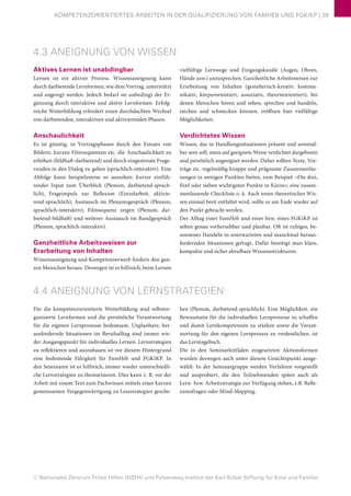 © Nationales Zentrum Frühe Hilfen (NZFH) und Felsenweg-Institut der Karl Kübel Stiftung für Kind und Familie
KOMPETENZORIENTIERTES ARBEITEN IN DER QUALIFIZIERUNG VON FAMHEB UND FGKiKP | 39
4.3 ANEIGNUNG VON WISSEN
Aktives Lernen ist unabdingbar
Lernen ist ein aktiver Prozess. Wissensaneignung kann
durch darbietende Lernformen, wie dem Vortrag, unterstützt
und angeregt werden. Jedoch bedarf sie unbedingt der Er-
gänzung durch interaktive und aktive Lernformen. Erfolg-
reiche Weiterbildung erfordert einen durchdachten Wechsel
von darbietenden, interaktiven und aktivierenden Phasen.
Anschaulichkeit
Es ist günstig, in Vortragsphasen durch den Einsatz von
Bildern, kurzen Filmsequenzen etc. die Anschaulichkeit zu
erhöhen (bildhaft-darbietend) und durch eingestreute Frage-
runden in den Dialog zu gehen (sprachlich-interaktiv). Eine
Abfolge kann beispielsweise so aussehen: kurzer einfüh-
render Input zum Überblick (Plenum, darbietend-sprach-
lich), Frageimpuls zur Reflexion (Einzelarbeit, aktivie-
rend-sprachlich), Austausch im Plenumsgespräch (Plenum,
sprachlich-interaktiv), Filmsequenz zeigen (Plenum, dar-
bietend-bildhaft) und weiterer Austausch im Rundgespräch
(Plenum, sprachlich-interaktiv).
Ganzheitliche Arbeitsweisen zur
Erarbeitung von Inhalten
Wissensaneignung und Kompetenzerwerb fordern den gan-
zen Menschen heraus. Deswegen ist es hilfreich, beim Lernen
vielfältige Lernwege und Eingangskanäle (Augen, Ohren,
Hände usw.) anzusprechen. Ganzheitliche Arbeitsweisen zur
Erarbeitung von Inhalten (gestalterisch-kreativ, kommu-
nikativ, körperorientiert, assoziativ, theorieorientiert), bei
denen Menschen hören und sehen, sprechen und handeln,
riechen und schmecken können, eröffnen hier vielfältige
Möglichkeiten.
Verdichtetes Wissen
Wissen, das in Handlungssituationen präsent und anwend-
bar sein soll, muss auf geeignete Weise verdichtet dargeboten
und persönlich angeeignet werden. Daher sollten Texte, Vor-
träge etc. regelmäßig knappe und prägnante Zusammenfas-
sungen in wenigen Punkten bieten, zum Beispiel: »Die drei,
fünf oder sieben wichtigsten Punkte in Kürze«; eine zusam-
menfassende Checkliste o. ä. Auch wenn theoretisches Wis-
sen einmal breit entfaltet wird, sollte es am Ende wieder auf
den Punkt gebracht werden.
Der Alltag einer FamHeb und einer bzw. eines FGKiKP ist
selten genau vorhersehbar und planbar. Oft ist ruhiges, be-
sonnenes Handeln in unerwarteten und manchmal heraus-
fordernden Situationen gefragt. Dafür benötigt man klare,
kompakte und sicher abrufbare Wissensstrukturen.
4.4 ANEIGNUNG VON LERNSTRATEGIEN
Für die kompetenzorientierte Weiterbildung sind selbstor-
ganisierte Lernformen und die persönliche Verantwortung
für die eigenen Lernprozesse bedeutsam. Unplanbare, her-
ausfordernde Situationen im Berufsalltag sind immer wie-
der Ausgangspunkt für individuelles Lernen. Lernstrategien
zu reflektieren und auszubauen ist vor diesem Hintergrund
eine bedeutende Fähigkeit für FamHeb und FGKiKP. In
den Seminaren ist es hilfreich, immer wieder unterschiedli-
che Lernstrategien zu thematisieren. Dies kann z. B. vor der
Arbeit mit einem Text zum Fachwissen mittels einer kurzen
gemeinsamen Vergegenwärtigung zu Lesestrategien gesche-
hen (Plenum, darbietend-sprachlich). Eine Möglichkeit, ein
Bewusstsein für die individuellen Lernprozesse zu schaffen
und damit Lernkompetenzen zu stärken sowie die Verant-
wortung für den eigenen Lernprozess zu verdeutlichen, ist
das Lerntagebuch.
Die in den Seminarleitfäden eingesetzten Aktionsformen
wurden deswegen auch unter diesem Gesichtspunkt ausge-
wählt: In der Seminargruppe werden Verfahren vorgestellt
und ausprobiert, die den Teilnehmenden später auch als
Lern- bzw. Arbeitsstrategie zur Verfügung stehen, z.B. Refle-
xionsfragen oder Mind-Mapping.
 