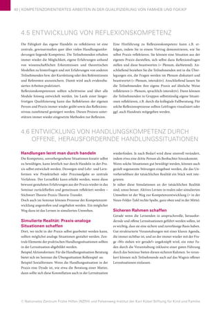 © Nationales Zentrum Frühe Hilfen (NZFH) und Felsenweg-Institut der Karl Kübel Stiftung für Kind und Familie
40 | KOMPETENZORIENTIERTES ARBEITEN IN DER QUALIFIZIERUNG VON FAMHEB UND FGKiKP
4.5 ENTWICKLUNG VON REFLEXIONSKOMPETENZ
Die Fähigkeit das eigene Handeln zu reflektieren ist eine
zentrale, gewissermaßen quer über vielen Handlungsanfor-
derungen liegende Kompetenz. Die Teilnehmenden erhalten
immer wieder die Möglichkeit, eigene Erfahrungen anhand
von wissenschaftlichen Erkenntnissen und theoretischen
Modellen zu hinterfragen und mit Erfahrungen von anderen
Teilnehmenden bzw. der Kursleitung oder den Referentinnen
und Referenten anzureichern. Damit wird auch evidenzba-
siertes Arbeiten praktiziert.
Reflexionskompetenzen sollten schrittweise und über alle
Module hinweg entwickelt werden. Im Laufe einer länger-
fristigen Qualifizierung kann das Reflektieren der eigenen
Person und Praxis immer wieder geübt sowie das Reflexions-
niveau zunehmend gesteigert werden. Diesen Prozess unter-
stützen immer wieder eingesetzte Methoden zur Reflexion.
Eine Hinführung zu Reflexionskompetenz kann z.B. er-
folgen, indem Sie in einem Vortrag demonstrieren, wie Sie
selbst Praxis reflektieren. Sie können eine Situation aus der
eigenen Praxis darstellen, sich selbst dazu Reflexionsfragen
stellen und diese beantworten (= Plenum, darbietend). An-
schließend beziehen Sie die Teilnehmenden mit in die Über-
legungen ein, die Fragen werden im Plenum diskutiert und
beantwortet (= Plenum, interaktiv). Anschließend lassen Sie
die Teilnehmenden ihre eigene Praxis auf ähnliche Weise
reflektieren (= Plenum, sprachlich-interaktiv). Dann können
die Teilnehmenden in Gruppen selbstständig eigene Situati-
onen reflektieren, z.B. durch die kollegiale Fallberatung. Für
solche Reflexionsprozesse sollten Leitfragen visualisiert oder
ggf. auch Handouts mitgegeben werden.
4.6 ENTWICKLUNG VON HANDLUNGSKOMPETENZ DURCH
OFFENE, HERAUSFORDERNDE HANDLUNGSSITUATIONEN
Handlungen lernt man durch handeln
Die Kompetenz, unvorhergesehene Situationen kreativ selbst
zu bewältigen, kann letztlich nur durch Handeln in der Pra-
xis selbst entwickelt werden. Deswegen sind Lehr- und Lern-
formen wie Projektarbeit oder Praxisaufgabe so zentrale
Verfahren. Der Lerneffekt kann erhöht werden, wenn diese
bewusst gestalteten Erfahrungen aus der Praxis wieder in das
Seminar zurückfließen und gemeinsam reflektiert werden –
Stichwort Theorie-Praxis-Theorie-Transfer.
Doch auch im Seminar können Prozesse der Kompetenzent-
wicklung angestoßen und angebahnt werden. Ein möglicher
Weg dazu ist das Lernen in simulierten Umwelten.
Simulierte Realität: Praxis-analoge
Situationen schaffen
Dort, wo nicht in der Praxis selbst gearbeitet werden kann,
sollten möglichst analoge Situationen gestaltet werden. Zen-
trale Elemente der praktischen Handlungssituationen sollten
in der Lernsituation abgebildet werden.
Beispiel Aktionsformen: Für die Handlungssituation Beratung
bietet sich im Seminar die Übungssituation Rollenspiel an.
Beispiel Sozialformen: Wenn die Handlungssituation in der
Praxis eine Dyade ist, wie etwa die Beratung einer Mutter,
dann sollte sich diese Konstellation auch in der Lernsituation
wiederfinden. Je nach Bedarf wird diese sinnvoll verändert,
indem etwa eine dritte Person als Beobachter hinzukommt.
Wenn solche Situationen gut bewältigt werden, können auch
gezielt sogenannte Störungen eingebaut werden, die das Un-
vorhersehbare der tatsächlichen Realität ein Stück weit inte-
grieren.
Je näher diese Simulationen an der tatsächlichen Realität
sind, umso besser. Aktives Lernen in realen oder simulierten
Umwelten ist der Weg zur Kompetenzentwicklung (= in der
Neun-Felder-Tafel rechte Spalte, ganz oben und in der Mitte).
Sicheren Rahmen schaffen
Gerade wenn die Lernenden in anspruchsvolle, herausfor-
dernde und offene Lernsituationen geführt werden sollen, ist
es wichtig, dass sie eine sichere und zuverlässige Basis haben.
Gut strukturierte Veranstaltungen mit einer klaren Agenda,
die immer sichtbar ist, und an der immer wieder mit der Fra-
ge »Wo stehen wir gerade?« angeknüpft wird, ein roter Fa-
den durch die Veranstaltung inklusive einer guten Führung
durch das Seminar bieten diesen sicheren Rahmen. So veran-
kert können sich Teilnehmende auch auf das Wagnis offener
Lernsituationen einlassen.
 