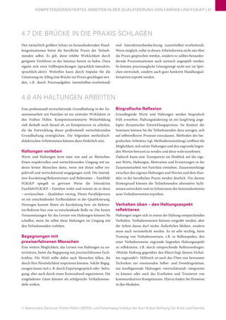 © Nationales Zentrum Frühe Hilfen (NZFH) und Felsenweg-Institut der Karl Kübel Stiftung für Kind und Familie
KOMPETENZORIENTIERTES ARBEITEN IN DER QUALIFIZIERUNG VON FAMHEB UND FGKiKP | 41
4.7 DIE BRÜCKE IN DIE PRAXIS SCHLAGEN
Den tatsächlich größten Schatz an herausfordernden Hand-
lungssituationen bietet die berufliche Praxis der Teilneh-
menden selbst. Es gilt, diese erlebte Wirklichkeit durch
geeignete Verfahren in das Seminar herein zu holen. Dazu
eignen sich etwa Fallbesprechungen (sprachlich-interaktiv,
sprachlich-aktiv). Weiterhin kann durch Impulse für die
Umsetzung im Alltag eine Brücke zur Praxis geschlagen wer-
den, z.B. durch Praxisaufgaben (unmittelbar-erarbeitend)
und Interaktionsbeobachtung (unmittelbar-erarbeitend).
Wenn möglich, sollte in diesen Arbeitsformen nicht nur über
die Praxis gesprochen werden, sondern es sollten herausfor-
dernde Praxissituationen auch szenisch angespielt werden.
So können praxistaugliche Lösungswege nicht nur im Spre-
chen entwickelt, sondern auch ganz konkrete Handlungsal-
ternativen erprobt werden.
4.8 AN HALTUNGEN ARBEITEN
Eine professionell wertschätzende Grundhaltung in der Zu-
sammenarbeit mit Familien ist ein zentraler Wirkfaktor in
den Frühen Hilfen. Kompetenzorientierte Weiterbildung
zielt deshalb auch darauf ab, an Kompetenzen zu arbeiten,
die die Entwicklung dieser professionell wertschätzenden
Grundhaltung ermöglichen. Die folgenden methodisch-
didaktischen Arbeitsweisen können dazu förderlich sein.
Haltungen vorleben
Werte und Haltungen lernt man von und an Menschen.
Einen respektvollen und wertschätzenden Umgang mit an-
deren lernen Menschen dann, wenn mit ihnen selbst res-
pektvoll und wertschätzend umgegangen wird. Die Interak-
tion Kursleitung/Referentinnen und Referenten – FamHeb/
FGKiKP spiegelt in gewisser Weise die Interaktion
FamHeb/FGKiKP – Familien wider und nimmt sie in ihren
– erwünschten – Qualitäten vorweg. Dieser Parallelprozess
ist ein entscheidender Einflussfaktor in der Qualifizierung.
Deswegen kommt Ihnen als Kursleitung bzw. als Referen-
tin/Referent hier eine so entscheidende Rolle zu: Die besten
Voraussetzungen für das Lernen von Haltungen können Sie
schaffen, wenn Sie selbst diese Haltungen im Umgang mit
den Teilnehmenden vorleben.
Begegnungen mit
praxiserfahrenen Menschen
Eine weitere Möglichkeit, das Lernen von Haltungen zu un-
terstützen, bietet die Begegnung mit praxiserfahrenen Fach-
kräften. Die Wahl sollte dabei auch Menschen fallen, die
durch Ihre Persönlichkeit inspirieren können. Solche Begeg-
nungen lassen sich z. B. durch Expertengespräch oder -befra-
gung, aber auch durch einen Kaminabend organisieren. Die
eingeladenen Gäste können als erfolgreiche Verhaltensmo-
delle wirken.
Biografische Reflexion
Grundlegende Werte und Haltungen werden biografisch
früh erworben. Haltungsänderung ist ein langfristig ange-
legter dynamischer Entwicklungsprozess. Im Kontext der
Seminare können Sie die Teilnehmenden dazu anregen, sich
auf selbstreflexive Prozesse einzulassen. Methoden des bio-
grafischen Arbeitens (vgl. Methodensammlung) eröffnen die
Möglichkeit, sich seiner Haltungen und den zugrunde liegen-
den Werten bewusst zu werden und diese wahrzunehmen.
Dadurch kann eine Transparenz im Hinblick auf die eige-
nen Werte, Haltungen, Motivation und Erwartungen in der
Zusammenarbeit mit Familien entstehen. Zusammenhänge
zwischen den eigenen Haltungen und Werten und dem Han-
deln in der beruflichen Praxis werden deutlich. Vor diesem
Hintergrund können die Teilnehmenden alternative Sicht-
weisen entwickeln und im Schutzraum des Seminarkontextes
neue Verhaltensweisen erproben.
Verhalten üben – den Haltungsaspekt
reflektieren
Haltungen zeigen sich in einem der Haltung entsprechenden
Verhalten. Verhaltensweisen können eingeübt werden, aber
die Arbeit daran darf nichts Äußerliches bleiben, sondern
muss auch verinnerlicht werden. Es ist sehr wichtig, beim
Training von Verhaltensweisen, z.B. in Rollenspielen, den
einer Verhaltensweise zugrunde liegenden Haltungsaspekt
zu reflektieren, z.B. durch entsprechende Reflexionsfragen:
»Welche Haltung gegenüber den Eltern liegt diesem Verhal-
ten zugrunde?«. Hilfreich ist auch das Üben von bewussten
Techniken zur emotionalen Selbst- und Fremdregulation,
um konfligierende Haltungen »wertschätzend« integrieren
zu können oder auch das Erarbeiten und Trainieren von
kommunikativen Kompetenzen. Hierzu finden Sie Hinweise
in den Modulen.
 