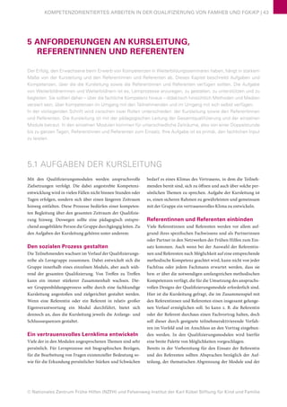 © Nationales Zentrum Frühe Hilfen (NZFH) und Felsenweg-Institut der Karl Kübel Stiftung für Kind und Familie
KOMPETENZORIENTIERTES ARBEITEN IN DER QUALIFIZIERUNG VON FAMHEB UND FGKiKP | 43
5 ANFORDERUNGEN AN KURSLEITUNG,
REFERENTINNEN UND REFERENTEN
Der Erfolg, den Erwachsene beim Erwerb von Kompetenzen in Weiterbildungsseminaren haben, hängt in starkem
Maße von der Kursleitung und den Referentinnen und Referenten ab. Dieses Kapitel beschreibt Aufgaben und
Kompetenzen, über die die Kursleitung sowie die Referentinnen und Referenten verfügen sollten. Die Aufgabe
von Weiterbildnerinnen und Weiterbildnern ist es, Lernprozesse anzuregen, zu gestalten, zu unterstützen und zu
begleiten. Sie sollten daher – über die fachliche Kompetenz hinaus – didaktisch hinsichtlich Methoden und Medien
versiert sein, über Kompetenzen im Umgang mit den Teilnehmenden und im Umgang mit sich selbst verfügen.
In der vorliegenden Schrift wird zwischen zwei Rollen unterschieden: der Kursleitung sowie den Referentinnen
und Referenten. Die Kursleitung ist mit der pädagogischen Leitung der Gesamtqualifizierung und der einzelnen
Module betraut. In den einzelnen Modulen kommen für unterschiedliche Zeiträume, also von einer Doppelstunde
bis zu ganzen Tagen, Referentinnen und Referenten zum Einsatz. Ihre Aufgabe ist es primär, den fachlichen Input
zu leisten.
5.1 AUFGABEN DER KURSLEITUNG
Mit den Qualifizierungsmodulen werden anspruchsvolle
Zielsetzungen verfolgt. Die dabei angestrebte Kompetenz-
entwicklung wird in vielen Fällen nicht binnen Stunden oder
Tagen erfolgen, sondern sich über einen längeren Zeitraum
hinweg entfalten. Diese Prozesse bedürfen einer kompeten-
ten Begleitung über den gesamten Zeitraum der Qualifizie-
rung hinweg. Deswegen sollte eine pädagogisch entspre-
chend ausgebildete Person die Gruppe durchgängig leiten. Zu
den Aufgaben der Kursleitung gehören unter anderem:
Den sozialen Prozess gestalten
Die Teilnehmenden wachsen im Verlauf der Qualifizierungs-
reihe als Lerngruppe zusammen. Dabei entwickelt sich die
Gruppe innerhalb eines einzelnen Moduls, aber auch wäh-
rend der gesamten Qualifizierung. Von Treffen zu Treffen
kann ein immer stärkerer Zusammenhalt wachsen. Die-
ser Gruppenbildungsprozess sollte durch eine fachkundige
Kursleitung angestoßen und zielgerichtet gestaltet werden.
Wenn eine Referentin oder ein Referent in relativ großer
Eigenverantwortung ein Modul durchführt, bietet sich
dennoch an, dass die Kursleitung jeweils die Anfangs- und
Schlusssequenzen gestaltet.
Ein vertrauensvolles Lernklima entwickeln
Viele der in den Modulen angesprochenen Themen sind sehr
persönlich. Für Lernprozesse mit biographischen Bezügen,
für die Bearbeitung von Fragen existenzieller Bedeutung so-
wie für die Erkundung persönlicher Stärken und Schwächen
bedarf es eines Klimas des Vertrauens, in dem die Teilneh-
menden bereit sind, sich zu öffnen und auch über solche per-
sönlichen Themen zu sprechen. Aufgabe der Kursleitung ist
es, einen sicheren Rahmen zu gewährleisten und gemeinsam
mit der Gruppe ein vertrauensvolles Klima zu entwickeln.
Referentinnen und Referenten einbinden
Viele Referentinnen und Referenten werden vor allem auf-
grund ihres spezifischen Fachwissens und als Partnerinnen
oder Partner in den Netzwerken der Frühen Hilfen zum Ein-
satz kommen. Auch wenn bei der Auswahl der Referentin-
nen und Referenten nach Möglichkeit auf eine entsprechende
methodische Kompetenz geachtet wird, kann nicht von jeder
Fachfrau oder jedem Fachmann erwartet werden, dass sie
bzw. er über die notwendigen umfangreichen methodischen
Kompetenzen verfügt, die für die Umsetzung des anspruchs-
vollen Designs der Qualifizierungsmodule erforderlich sind.
Hier ist die Kursleitung gefragt, die im Zusammenspiel mit
den Referentinnen und Referenten einen insgesamt gelunge-
nen Verlauf ermöglichen soll. So kann z. B. die Referentin
oder der Referent durchaus einen Fachvortrag halten, doch
soll dieser durch geeignete teilnehmeraktivierende Verfah-
ren im Vorfeld und im Anschluss an den Vortrag eingebun-
den werden. In den Qualifizierungsmodulen wird hierfür
eine breite Palette von Möglichkeiten vorgeschlagen.
Bereits in der Vorbereitung für den Einsatz der Referentin
und des Referenten sollten Absprachen bezüglich der Auf-
teilung, der thematischen Abgrenzung der Module und der
 