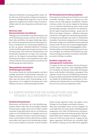 © Nationales Zentrum Frühe Hilfen (NZFH) und Felsenweg-Institut der Karl Kübel Stiftung für Kind und Familie
44 | KOMPETENZORIENTIERTES ARBEITEN IN DER QUALIFIZIERUNG VON FAMHEB UND FGKiKP
didaktisch-methodischen Gestaltung getroffen werden. Da-
bei sollte auch auf das besondere Anliegen einer kompetenz-
orientierten Modulgestaltung hingewiesen und die darauf
abgestimmte Vorgehensweise erläutert werden. Die Seminar-
leitfäden stellen für diese Absprachen eine hilfreiche Grund-
lage dar.
Seminare oder
Seminareinheiten durchführen
Abhängig von der individuellen Vorqualifizierung kann und
soll die Kursleitung auch ganze Seminare oder Seminarein-
heiten selbst durchführen und eigene Fachbeiträge einbrin-
gen. Im Sinne der kompetenzorientierten Zielsetzung der Se-
minare ist beispielsweise ein Teamteaching empfehlenswert,
bei dem die gesamte methodisch-didaktische Gestaltung
und die Durchführungsverantwortung des Seminars bei der
Kursleitung liegt. Diese bezieht die Fachreferentinnen und
Fachreferenten beispielsweise für Inputs oder Expertenge-
spräche ein. Bei längeren Seminareinheiten obliegt es der
Kursleitung einzuschätzen, wann beispielsweise eine einge-
schobene Einheit im Sinne der Lernphasen sinnvoll wäre. Die
Kursleitung regt dies zudem direkt an.
Übergreifende thematische
Verbindungen herstellen
Die einzelnen Module der Qualifizierungsreihe sind durch
vielfältige thematische Zusammenhänge miteinander ver-
knüpft. Referentinnen und Referenten, die in einzelnen Mo-
dulen tätig sind, können solche Zusammenhänge nur be-
dingt erkennen. Es ist Aufgabe der Kursleitung, die in allen
Modulen anwesend ist, solche Querbezüge herzustellen.
Die Kompetenzentwicklung begleiten
Die Kompetenzentwicklung bei den Teilnehmern kann nicht
unmittelbar beobachtet, sondern nur aufgrund von Indi-
katoren und mit Hilfe geeigneter methodischer Verfahren
erschlossen werden. Eine zentrale Aufgabe der Kursleitung
ist es, im Verlauf der Qualifizierung immer wieder einmal
Zwischenstopps einzulegen, während derer die Teilnehmen-
den ihre eigene Kompetenzentwicklung – gerade auch mit
Blick auf eine längere Zeitspanne – reflektieren, bilanzieren
und bewerten. Womöglich kann die Kursleitung individuel-
le Kompetenzentwicklungen auch direkt an Teilnehmende
rückmelden. Dazu können wahrgenommene Veränderungen
beschrieben und ggf. auch zurückhaltend und wertschätzend
bewertet werden. Im Sinne einer Lernprozessbegleitung kön-
nen Hinweise zur weiteren Entwicklung gegegeben werden.
Weiterhin obliegt es der Kursleitung ggf. gemeinsam mit wei-
teren Beteiligten, die im Rahmen der Qualifizierung vorge-
sehenen Prüfungen abzunehmen, Evaluationen durchzufüh-
ren und die Zertifikate zu verleihen.
Konflikte aufgreifen und
Lösungssuche moderieren
In Gruppen, die über einen längeren Zeitraum hinweg mit-
einander arbeiten und lernen, treten regelmäßig Konflikte
auf. Sie bedürfen der Klärung. Professionelle Kursleitungen
können solche Konflikte wahrnehmen, auf geeignete Weise
aufgreifen und den Prozess der Konfliktlösung moderieren.
Gemeinsam erlebte und bearbeitete Konflikte können gleich-
sam Modelle für Konfliktlösungen, beispielsweise im Netz-
werkkontext der Teilnehmenden, sein und sollten daher ganz
bewusst in die Lernprozesse eingebunden werden.
5.2 KOMPETENZEN FÜR DIE KURSLEITUNG UND DIE
TÄTIGKEIT ALS REFERENTIN UND REFERENT
Fachliche Kompetenzen
Referentinnen und Referenten, die in den Qualifizierungs-
modulen arbeiten, sollten über die notwendigen fachlichen
Voraussetzungen verfügen. Diese sind von Modul zu Modul
verschieden. Es geht dabei jedoch nicht nur um Detailwissen,
sondern um den Überblick über ein Fachgebiet und um die
Fähigkeit, wesentliche Strukturen und Zusammenhänge er-
kennen sowie darstellen zu können. Referentinnen und Refe-
renten sollten in der Lage sein, den Teilnehmenden zu helfen,
eine Art innere Landkarte zu entwerfen, in der die einzelnen
Details einander zugeordnet werden. Dazu gehört es auch,
Wichtiges von Unwichtigem unterscheiden zu können.
Neben dem notwendigen Wissen auf dem Fachgebiet, das
in der Regel durch eine entsprechende Ausbildung/Studium
nachgewiesen wird, sollten die Referentinnen und Referen-
ten möglichst auch über Praxiserfahrung auf dem Gebiet der
Frühen Hilfen oder in ähnlichen Arbeitsgebieten verfügen.
Jenseits des Fachwissens spielt auch der Umgang mit dem
eigenen sogenannten Nicht-Wissen eine wesentliche Rolle.
Der fachliche Vorsprung, also das Mehr-Wissen gegenüber
 