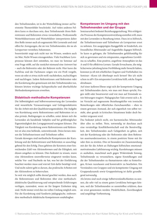 © Nationales Zentrum Frühe Hilfen (NZFH) und Felsenweg-Institut der Karl Kübel Stiftung für Kind und Familie
KOMPETENZORIENTIERTES ARBEITEN IN DER QUALIFIZIERUNG VON FAMHEB UND FGKiKP | 45
den Teilnehmenden, ist in der Weiterbildung immer auf be-
stimmte Themenfelder beschränkt. Auf vielen anderen Fel-
dern kann es durchaus sein, dass Teilnehmende ihren Refe-
rentinnen und Referenten etwas voraushaben. Professionelle
Weiterbildnerinnen und Weiterbildner interpretieren daher
ihre Rolle immer auch als sogenannte Mit-Lernende und sind
offen für Anregungen, die sie von Teilnehmenden, die sie als
Lernpartner verstehen, bekommen.
Souveränität zeigt sich nicht nur im Wissen, sondern auch
im Mut, Nicht-Wissen einzugestehen. Viele fruchtbare Lern-
prozesse können dort entstehen, wo man im Seminar auf
eine Frage stößt, auf die zunächst niemand eine Antwort hat
– auch die Referentin oder der Referent nicht. Hier kann die
Fachfrau und der Fachmann zeigen wie ein Profi vorgeht,
wenn sie oder er etwas nicht weiß: nachdenken, nachschlagen
und nachfragen. Indem Referentinnen und Referenten oder
die Kursleitung dies gemeinsam mit den Teilnehmenden tun,
können letztere wichtige fachspezifische und überfachliche
Methodenkompetenzen erwerben.
Didaktisch-methodische Kompetenzen
Die Selbsttätigkeit und Selbstverantwortung der Lernenden
sind wesentliche Voraussetzungen und Gelingensfaktoren
für die Arbeit mit den Qualifizierungsmodulen. Die Aufgabe
von Kursleitung sowie Referentinnen und Referenten ist es
also primär, Bedingungen zu schaffen, unter denen sich die
Lernenden als handelnde Subjekte und bei größtmöglicher
Eigenständigkeit den Lerngegenstand aneignen können. Die
Tätigkeit von Kursleitung sowie Referentinnen und Referen-
ten ist also eine helfende, unterstützende. Denn lernen müs-
sen die Teilnehmerinnen und Teilnehmer selbst.
Gerade deswegen sind methodische Kompetenzen der Kurs-
leitung und der Referentinnen und Referenten so ausschlag-
gebend für den Erfolg. Dazu gehören die Kenntnis einer hin-
reichenden Zahl von Aktionsformen und die Fähigkeit, mit
diesen umgehen zu können. Dies bedeutet zu wissen, wann
eine Aktionsform sinnvollerweise eingesetzt werden kann,
welche Vor- und Nachteile sie hat, was bei der Einführung
beachtet werden muss und wieviel Zeit dafür benötigt wird.
Und nicht zuletzt geht es darum, das praktische Arbeiten mit
der Aktionsform zu beherrschen.
So weit wie möglich sollte darauf geachtet werden, dass auch
die Referentinnen und Referenten über eine methodisch-
didaktische Qualifizierung und entsprechende Erfahrungen
verfügen, zumindest, wenn sie für längere Einheiten tätig
sind. Nicht immer wird dies im vollen Umfang möglich sein.
Für die Kursleitung sind fundierte pädagogische, insbeson-
dere methodisch-didaktische Kompetenzen unabdingbar.
Kompetenzen im Umgang mit den
Teilnehmenden und der Gruppe
Seminararbeit bedeutet Beziehungsgestaltung. Wer erfolgrei-
che Prozesse der Kompetenzentwicklung anstoßen will, muss
mit den Lernenden in Beziehung treten. Dazu ist es hilfreich,
die Teilnehmerinnen und Teilnehmer als Lernpartner ernst
zu nehmen. Ein ausgeprägtes Ranggefälle ist hinderlich, ein
freundliches Miteinander auf Augenhöhe dagegen hilfreich.
So kann es gelingen, die Teilnehmenden gefühlsmäßig für
sich zu gewinnen und ein entspanntes, angenehmes Lernkli-
ma zu schaffen. Eine positive, angstfreie Atmosphäre ist das
A und O für effektives Lernen. Gerade Erwachsene, die mög-
licherweise jahrelang keine Fortbildung mehr besucht haben,
kommen ja oft mit erheblichen Ängsten und Vorbehalten ins
Seminar: »Kann ich überhaupt noch lernen? Bin ich nicht
schon zu alt?« Ein entspanntes Lernklima hilft, solche Ängste
abzubauen.
Auf einer äußeren Ebene zeigt sich der kompetente Umgang
mit Teilnehmenden darin, wie man mit ihnen spricht, Fra-
gen stellt oder beantwortet und wie man auf Einwände so-
wie Störungen reagiert. Pädagogischer Takt erweist sich z. B.
im Verzicht auf sogenannte Beziehungskiller wie ironische
Bemerkungen oder öffentliches Zurschaustellen – eben in
einem gewissen Anstand, der sich eigentlich von selbst ver-
steht, aber gerade in kritischen Situationen leider doch bis-
weilen vergessen wird.
Das bedeutet jedoch nicht, ein harmonisches Miteinander
über alles zu stellen. Nein, notwendig ist durchaus auch
eine vernünftige Konfliktbereitschaft und die Bereitwillig-
keit, den Teilnehmenden auch Gelegenheit zu geben, sich
mit der Kursleitung oder der Referentin oder dem Referen-
ten auseinanderzusetzen, in einem positiven Sinne mit ihr
oder ihm zu streiten. Dies ist besonders im Zusammenhang
mit der für die Arbeit an Haltungen hilfreichen emotional-
motivationalen Labilisierung wichtig. Kursleitungen müssen
es aushalten, manchmal auch gegen Widerstände hinweg,
Teilnehmende zu verunsichern, eigene Einstellungen und
die der Teilnehmenden zu thematisieren oder zu hinterfra-
gen, Krisen zuzulassen und konstruktiv zu bearbeiten. Ein
Verständnis von Gruppen und ein kompetenter Umgang mit
Gruppendynamik sowie Gruppenleitung ist dafür grundle-
gend notwendig.
Als letztes sind noch einige Selbstverständlichkeiten zu nen-
nen, die sehr viel zu einem guten Lernklima beitragen kön-
nen, weil die Teilnehmenden so unmittelbar erfahren, dass
sie ernst genommen werden: Pünktlichkeit, Zuverlässigkeit
und sorgfältige Vorbereitung.
 