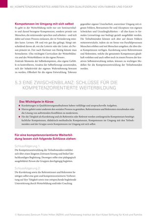 © Nationales Zentrum Frühe Hilfen (NZFH) und Felsenweg-Institut der Karl Kübel Stiftung für Kind und Familie
46 | KOMPETENZORIENTIERTES ARBEITEN IN DER QUALIFIZIERUNG VON FAMHEB UND FGKiKP
Kompetenzen im Umgang mit sich selbst
Es geht in der Weiterbildung nicht nur um Seminarinhal-
te und darauf bezogene Kompetenzen, sondern primär um
Menschen, die miteinander sprechen und arbeiten – und sich
dabei auf einen Prozess einlassen, der in Veränderung mün-
den kann: Lernen. Ob und wie gut das gelingt, hängt ent-
scheidend davon ab, wie die Leiterin oder der Leiter, als Per-
son präsent ist. Frei nach Hartmut von Hentig könnte man
formulieren: »Das wichtigste Curriculum der Weiterbildne-
rin und des Weiterbildners ist die eigene Person«.
Zentrale Momente der Selbstkompetenz, also eigene Gefüh-
le zu kontrollieren, Ansätze der Selbstfürsorge anzuwenden,
sich der Subjektivität der eigenen Wahrnehmung bewusst
zu werden, Offenheit für die eigene Entwicklung, Toleranz
gegenüber eigener Unsicherheit, souveräner Umgang mit ei-
genen Fehlern, Bewusstsein für und Akzeptanz von eigenen
Schwächen und Unzulänglichkeiten – all dies kann in for-
malen Lernsettings nur bedingt gezielt ausgebildet werden.
Die Teilnehmenden können sich aber auf diesen Feldern
weiterentwickeln, indem sie im Sinne von Parallelprozessen
Menschen erleben und mit Menschen umgehen, die über die-
se Kompetenzen verfügen. Kursleitung sowie Referentinnen
und Referenten, welche die genannten Kompetenzen glaub-
haft vorleben und auch selbst noch in einem Prozess der kre-
ativen Selbstentwicklung stehen, können zu wichtigen Mo-
dellen für die Kompetenzentwicklung der Teilnehmenden
werden.
5.3 EINE ZWISCHENBILANZ: SCHLÜSSE FÜR DIE
KOMPETENZORIENTIERTE WEITERBILDUNG
Das Wichtigste in Kürze:
■■ Kursleitungen in Qualifizierungsmaßnahmen haben vielfältige und anspruchsvolle Aufgaben.
■■ Hierzu gehört unter anderem den sozialen Prozess zu gestalten, Referentinnen und Referenten einzubinden oder
die Lösung von auftretenden Konflikten zu moderieren.
■■ Für die Tätigkeit als Kursleitung und als Referentin oder Referent werden umfangreiche Kompetenzen benötigt:
fachliche Kompetenzen, didaktisch-methodische Kompetenzen, Kompetenzen im Umgang mit den Teilneh-
menden und der Gruppe sowie Kompetenzen im Umgang mit sich selbst.
Für eine kompetenzorientierte Weiterbil-
dung lassen sich folgende Schlüsse ziehen:
Schlussfolgerung 1:
Die Kompetenzentwicklung der Teilnehmenden entfaltet
sich über einen längeren Zeitraum hinweg und bedarf der
fachkundigen Begleitung. Deswegen sollte eine pädagogisch
ausgebildetet Person die Gruppen durchgängig begleiten.
Schlussfolgerung 2:
Die Kursleitung sowie die Referentinnen und Referenten be-
nötigen selbst eine gute und kompetenzorientierte Vorberei-
tung auf ihre Tätigkeit sowie eine entsprechende begleitende
Unterstützung durch Weiterbildung und/oder Coaching.
 